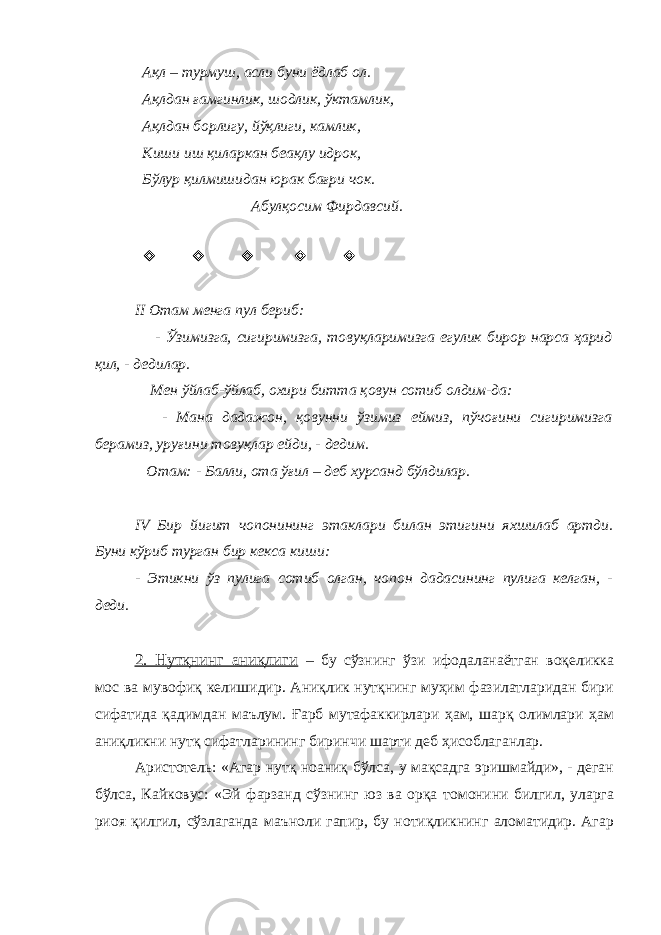  Ақл – турмуш, асли буни ёдлаб ол. Ақлдан ғамгинлик, шодлик, ўктамлик, Ақлдан борлигу, йўқлиги, камлик, Киши иш қиларкан беақлу идрок, Бўлур қилмишидан юрак бағри чок. Абулқосим Фирдавсий.      II Отам менга пул бериб: - Ўзимизга, сигиримизга, товуқларимизга егулик бирор нарса ҳарид қил, - дедилар. Мен ўйлаб-ўйлаб, охири битта қовун сотиб олдим-да: - Мана дадажон, қовунни ўзимиз еймиз, пўчоғини сигиримизга берамиз, уруғини товуқлар ейди, - дедим. Отам: - Балли, ота ўғил – деб хурсанд бўлдилар. IV Бир йигит чопонининг эта к лари билан этигини яхшилаб артди. Буни кўриб турган бир кекса киши: - Этикни ўз пулига сотиб олган, чопон дадасининг пулига келган, - деди. 2. Нутқнинг аниқлиги – бу сўзнинг ўзи ифодаланаётган воқеликка мос ва мувофиқ келишидир. Аниқлик нутқнинг муҳим фазилатларидан бири сифатида қадимдан маълум. Ғарб мутафаккирлари ҳам, шарқ олимлари ҳам аниқликни нутқ сифатларининг биринчи шарти деб ҳисоблаганлар. Аристотель: «Агар нутқ ноаниқ бўлса, у мақсадга эришмайди», - деган бўлса, Кайковус: «Эй фарзанд сўзнинг юз ва орқа томонини билгил, уларга риоя қилгил, сўзлаганда маъноли гапир, бу нотиқликнинг аломатидир. Агар 