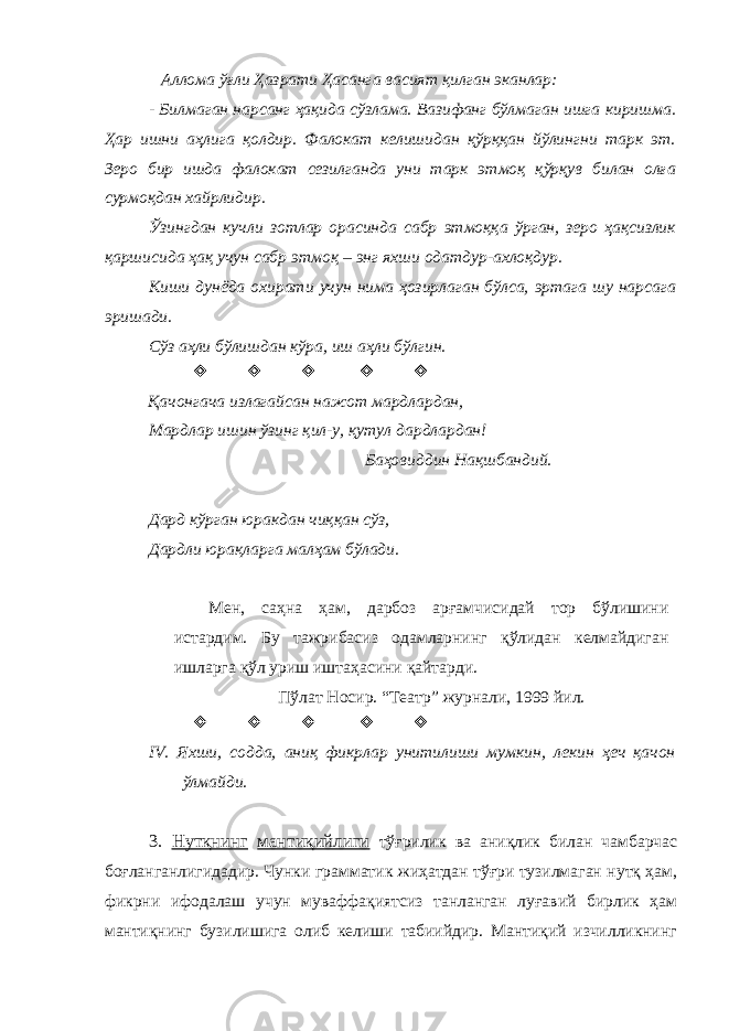  Аллома ўғли Ҳазрати Ҳасанга васият қилган эканлар: - Билмаган нарсанг ҳақида сўзлама. Вазифанг бўлмаган ишга киришма. Ҳар ишни аҳлига қолдир. Фалокат келишидан қўрққан йўлингни тарк эт. Зеро бир ишда фалокат сезилганда уни тарк этмоқ қўрқув билан олға сурмоқдан хайрлидир. Ўзингдан кучли зотлар орасинда сабр этмоққа ўрган, зеро ҳақсизлик қаршисида ҳақ учун сабр этмоқ – энг яхши одатдур-ахлоқдур. Киши дунёда охирати учун нима ҳозирлаган бўлса, эртага шу нарсага эришади. Сўз аҳли бўлишдан кўра, иш аҳли бўлгин.      Қачонгача излагайсан нажот мардлардан, Мардлар ишин ўзинг қил-у, қутул дардлардан! Баҳовиддин Нақшбандий. Дард кўрган юракдан чиққан сўз, Дардли юрақларга малҳам бўлади. Мен, саҳна ҳам, дарбоз арғамчисидай тор бўлишини истардим. Бу тажрибасиз одамларнинг қўлидан келмайдиган ишларга қўл уриш иштаҳасини қайтарди. Пўлат Носир. “Театр” журнали, 1999 йил.      IV . Яхши, содда, аниқ фикрлар унитилиши мумкин, лекин ҳеч қачон ўлмайди. 3. Нутқнинг мантиқийлиги тўғрилик ва аниқлик билан чамбарчас боғланганлигидадир. Чунки грамматик жиҳатдан тўғри тузилмаган нутқ ҳам, фикрни ифодалаш учун муваффақиятсиз танланган луғавий бирлик ҳам мантиқнинг бузилишига олиб келиши табиийдир. Мантиқий изчилликнинг 