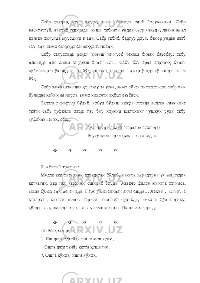Сабр туядир, оғир қадам, лекин бекатга олиб борувчидир. Сабр насиҳатгўй, ачитиб гапиради, киши табиати ундан озор чекади, лекин амал қилган охирида муродига етади. Сабр табиб, бадхўр дори, бемор ундан азоб тортади, аммо охирида соғлиққа эришади. Сабр саҳросида роҳат қилиш изтироб чекиш билан баробар; сабр даштида дам олиш югуриш билан тенг. Сабр бор ерда айрилиқ билан куйганларга ўлишдан ғам йўқ; иштиёқ эгаларига ҳажр ўтида кўришдан алам йўқ. Сабр ҳажр шомидек қоронғу ва узун, аммо сўнги висол тонги; сабр ҳаж йўлидек қийин ва йироқ, аммо ниҳояти иқбол каъбаси. Балога гирифтор бўлиб, нобуд бўлиш хавфи остида қолган одамнинг ҳаёти сабр туфайли озод; ҳар бир ноумид шахснинг тушкун руҳи сабр туфайли тетик, обод. (Алишер Навоий асарлари асосида) Мусулмонлар тақвими китобидан.      II . «Насиб этмаса»: Мулла ака сигирини сотадиган бўлиб, иккита ҳаридорни уч мартадан қатнатди, ҳар гал нархини ошириб борди. Аввало фалон мингга сотилса, яхши бўлар эди, деган эди. Нарх ўйлаганидан анча ошди… Лекин… Сигирга қараркан, ҳаваси келди. Териси товланиб турибди, имкони бўлганда-ку, қўлдан чиқармасди-ю, қизини узатиши керак. Яхши мол эди-да.      IV . Мақоллар: 1. Иш деса оғрийди ошиқ-мошиғим, Ошга деса тайёр катта қошиғим. 2. Ошга қўноқ- ишга нўноқ. 