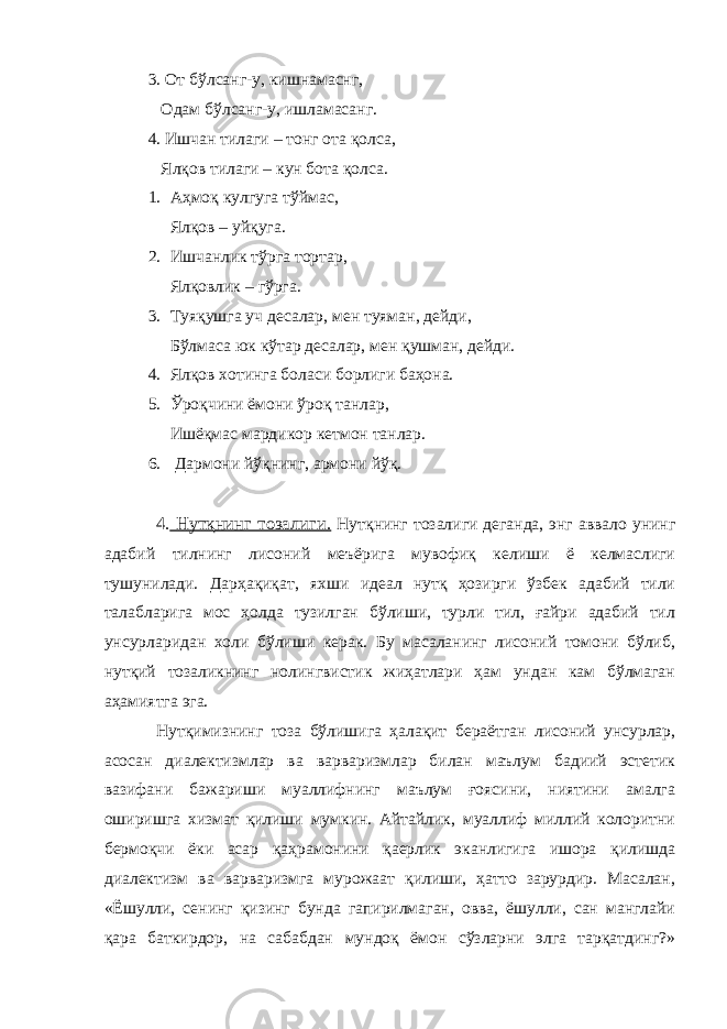 3. От бўлсанг-у, кишнамаснг, Одам бўлсанг-у, ишламасанг. 4. Ишчан тилаги – тонг ота қолса, Ялқов тилаги – кун бота қолса. 1. Аҳмоқ кулгуга тўймас, Ялқов – уйқуга. 2. Ишчанлик тўрга тортар, Ялқовлик – гўрга. 3. Туяқушга уч десалар, мен туяман, дейди, Бўлмаса юк кўтар десалар, мен қушман, дейди. 4. Ялқов хотинга боласи борлиги баҳона. 5. Ўроқчини ёмони ўроқ танлар, Ишёқмас мардикор кетмон танлар. 6. Дармони йўқнинг, армони йўқ. 4. Нутқнинг тозалиги. Нутқнинг тозалиги деганда, энг аввало унинг адабий тилнинг лисоний меъёрига мувофиқ келиши ё келмаслиги тушунилади. Дарҳақиқат, яхши идеал нутқ ҳозирги ўзбек адабий тили талабларига мос ҳолда тузилган бўлиши, турли тил, ғайри адабий тил унсурларидан холи бўлиши керак. Бу масаланинг лисоний томони бўлиб, нутқий тозаликнинг нолингвистик жиҳатлари ҳам ундан кам бўлмаган аҳамиятга эга. Нутқимизнинг тоза бўлишига ҳалақит бераётган лисоний унсурлар, асосан диалектизмлар ва варваризмлар билан маълум бадиий эстетик вазифани бажариши муаллифнинг маълум ғоясини, ниятини амалга оширишга хизмат қилиши мумкин. Айтайлик, муаллиф миллий колоритни бермоқчи ёки асар қаҳрамонини қаерлик эканлигига ишора қилишда диалектизм ва варваризмга мурожаат қилиши, ҳатто зарурдир. Масалан, «Ёшулли, сенинг қизинг бунда гапирилмаган, овва, ёшулли, сан манглайи қара баткирдор, на сабабдан мундоқ ёмон сўзларни элга тарқатдинг?» 