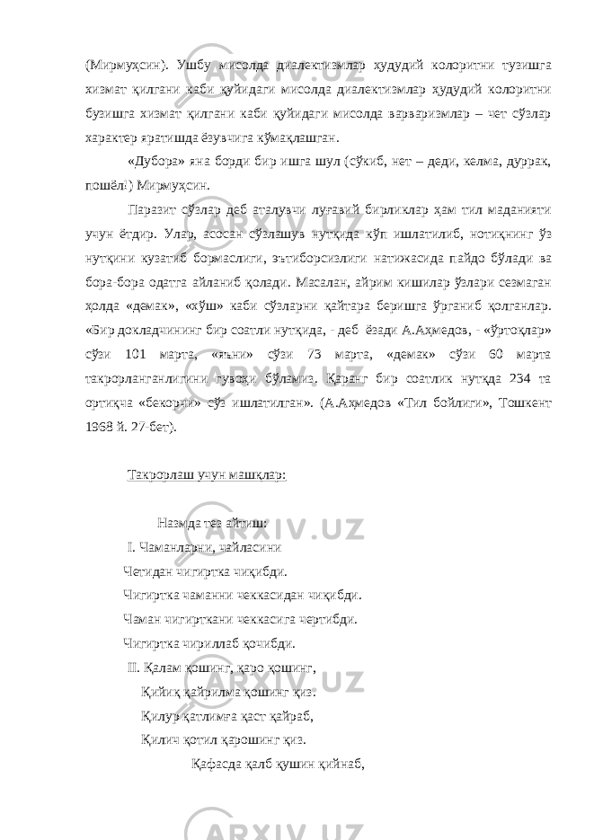 (Мирмуҳсин). Ушбу мисолда диалектизмлар ҳудудий колоритни тузишга хизмат қилгани каби қуйидаги мисолда диалектизмлар ҳудудий колоритни бузишга хизмат қилгани каби қуйидаги мисолда варваризмлар – чет сўзлар характер яратишда ёзувчига кўмақлашган. «Дубора» яна борди бир ишга шул (сўкиб, нет – деди, келма, дуррак, пошёл!) Мирмуҳсин. Паразит сўзлар деб аталувчи луғавий бирликлар ҳам тил маданияти учун ётдир. Улар, асосан сўзлашув нутқида кўп ишлатилиб, нотиқнинг ўз нутқини кузатиб бормаслиги, эътиборсизлиги натижасида пайдо бўлади ва бора-бора одатга айланиб қолади. Масалан, айрим кишилар ўзлари сезмаган ҳолда «демак», «хўш» каби сўзларни қайтара беришга ўрганиб қолганлар. «Бир докладчининг бир соатли нутқида, - деб ёзади А.Аҳмедов, - «ўртоқлар» сўзи 101 марта, «яъни» сўзи 73 марта, «демак» сўзи 60 марта такрорланганлигини гувоҳи бўламиз. Қаранг бир соатлик нутқда 234 та ортиқча «бекорчи» сўз ишлатилган». (А.Аҳмедов «Тил бойлиги», Тошкент 1968 й. 27-бет). Такрорлаш учун машқлар: Назмда тез айтиш: I . Чаманларни, чайласини Четидан чигиртка чиқибди. Чигиртка чаманни чеккасидан чиқибди. Чаман чигирткани чеккасига чертибди. Чигиртка чириллаб қочибди. II . Қалам қошинг, қаро қошинг, Қийиқ қайрилма қошинг қиз. Қилур қатлимға қаст қайраб, Қилич қотил қарошинг қиз. Қафасда қалб қушин қийнаб, 