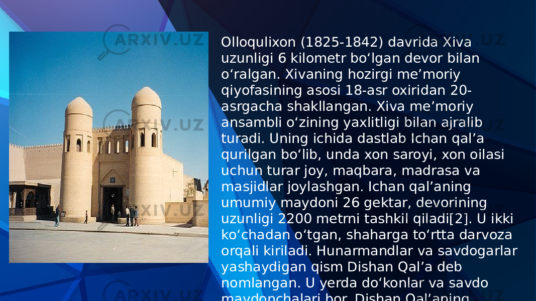 Olloqulixon (1825-1842) davrida Xiva uzunligi 6 kilometr boʻlgan devor bilan oʻralgan. Xivaning hozirgi meʼmoriy qiyofasining asosi 18-asr oxiridan 20- asrgacha shakllangan. Xiva meʼmoriy ansambli oʻzining yaxlitligi bilan ajralib turadi. Uning ichida dastlab Ichan qal’a qurilgan boʻlib, unda xon saroyi, xon oilasi uchun turar joy, maqbara, madrasa va masjidlar joylashgan. Ichan qal’aning umumiy maydoni 26 gektar, devorining uzunligi 2200 metrni tashkil qiladi[2]. U ikki koʻchadan oʻtgan, shaharga toʻrtta darvoza orqali kiriladi. Hunarmandlar va savdogarlar yashaydigan qism Dishan Qalʼa deb nomlangan. U yerda doʻkonlar va savdo maydonchalari bor. Dishan Qal’aning uzunligi 6250 metr, 10 ta darvozasi bor 