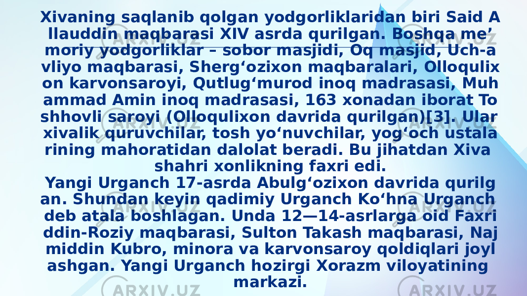 Xivaning saqlanib qolgan yodgorliklaridan biri Said A llauddin maqbarasi XIV asrda qurilgan. Boshqa meʼ moriy yodgorliklar – sobor masjidi, Oq masjid, Uch-a vliyo maqbarasi, Shergʻozixon maqbaralari, Olloqulix on karvonsaroyi, Qutlugʻmurod inoq madrasasi, Muh ammad Amin inoq madrasasi, 163 xonadan iborat To shhovli saroyi (Olloqulixon davrida qurilgan)[3]. Ular xivalik quruvchilar, tosh yoʻnuvchilar, yogʻoch ustala rining mahoratidan dalolat beradi. Bu jihatdan Xiva shahri xonlikning faxri edi. Yangi Urganch 17-asrda Abulgʻozixon davrida qurilg an. Shundan keyin qadimiy Urganch Koʻhna Urganch deb atala boshlagan. Unda 12—14-asrlarga oid Faxri ddin-Roziy maqbarasi, Sulton Takash maqbarasi, Naj middin Kubro, minora va karvonsaroy qoldiqlari joyl ashgan. Yangi Urganch hozirgi Xorazm viloyatining markazi. 