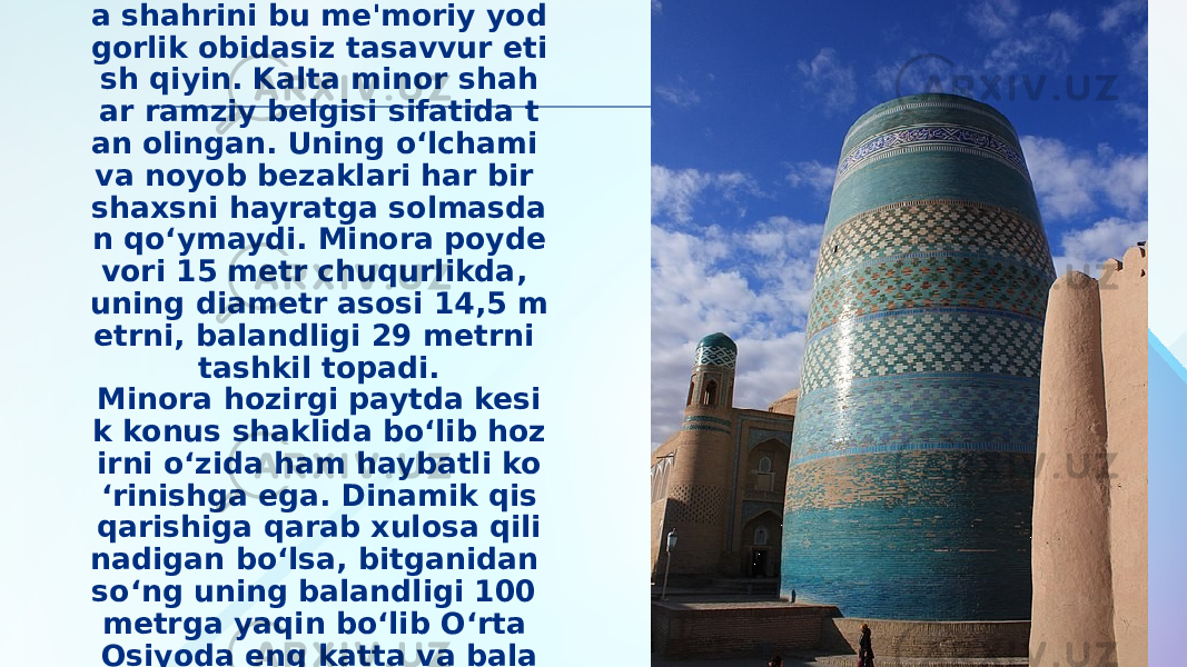 Bugungi kunda Ko‘hna Xiv a shahrini bu me&#39;moriy yod gorlik obidasiz tasavvur eti sh qiyin. Kalta minor shah ar ramziy belgisi sifatida t an olingan. Uning o‘lchami va noyob bezaklari har bir shaxsni hayratga solmasda n qo‘ymaydi. Minora poyde vori 15 metr chuqurlikda, uning diametr asosi 14,5 m etrni, balandligi 29 metrni tashkil topadi. Minora hozirgi paytda kesi k konus shaklida bo‘lib hoz irni o‘zida ham haybatli ko ‘rinishga ega. Dinamik qis qarishiga qarab xulosa qili nadigan bo‘lsa, bitganidan so‘ng uning balandligi 100 metrga yaqin bo‘lib O‘rta Osiyoda eng katta va bala nd minora bo‘lishi mumkin edi. 