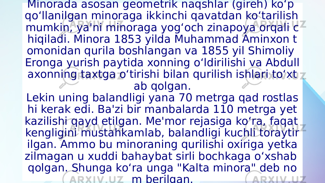 Minorada asosan geometrik naqshlar (gireh) ko‘p qo‘llanilgan minoraga ikkinchi qavatdan ko‘tarilish mumkin, ya&#39;ni minoraga yog‘och zinapoya orqali c hiqiladi. Minora 1853 yilda Muhammad Aminxon t omonidan qurila boshlangan va 1855 yil Shimoliy Eronga yurish paytida xonning o‘ldirilishi va Abdull axonning taxtga o‘tirishi bilan qurilish ishlari to‘xt ab qolgan. Lekin uning balandligi yana 70 metrga qad rostlas hi kerak edi. Ba&#39;zi bir manbalarda 110 metrga yet kazilishi qayd etilgan. Me&#39;mor rejasiga ko‘ra, faqat kengligini mustahkamlab, balandligi kuchli toraytir ilgan. Ammo bu minoraning qurilishi oxiriga yetka zilmagan u xuddi bahaybat sirli bochkaga o‘xshab qolgan. Shunga ko‘ra unga &#34;Kalta minora&#34; deb no m berilgan. 