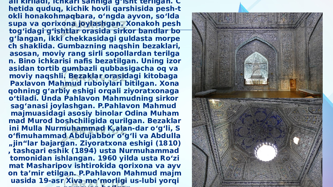 Majmuaga jan. tomondagi darvozaxona orq ali kiriladi, ichkari sahniga gʻisht terilgan. C hetida quduq, kichik hovli qarshisida pesh-t okli honakohmaqbara, oʻngda ayvon, soʻlda supa va qorixona joylashgan. Xonakoh pesh togʻidagi gʻishtlar orasida sirkor bandlar bo gʻlangan, ikki chekkasidagi guldasta morpe ch shaklida. Gumbazning naqshin bezaklari, asosan, moviy rang sirli sopollardan terilga n. Bino ichkarisi nafis bezatilgan. Uning izor asidan tortib gumbazli qubbasigacha oq va moviy naqshli. Bezaklar orasidagi kitobaga Paxlavon Mahmud ruboiylari bitilgan. Xona qohning gʻarbiy eshigi orqali ziyoratxonaga oʻtiladi. Unda Pahlavon Mahmudning sirkor sagʻanasi joylashgan. P.Pahlavon Mahmud majmuasidagi asosiy binolar Odina Muham mad Murod boshchiligida qurilgan. Bezaklar ini Mulla Nurmuhammad K,alan-dar oʻgʻli, S oʻfimuhammad Abdujabbor oʻgʻli va Abdulla „jin“lar bajargan. Ziyoratxona eshigi (1810) , tashqari eshik (1894) usta Nurmuhammad tomonidan ishlangan. 1960 yilda usta Roʻzi mat Masharipov ishtirokida qorixona va ayv on taʼmir etilgan. P.Pahlavon Mahmud majm uasida 19-asr Xiva meʼmorligi us-lubi yorqi n namoyon boʻlgan. 