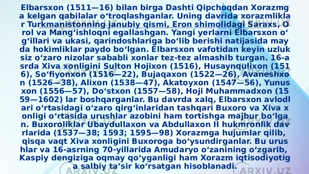 Elbarsxon (1511—16) bilan birga Dashti Qipchoqdan Xorazmg a kelgan qabilalar oʻtroqlashganlar. Uning davrida xorazmlikla r Turkmanistonning janubiy qismi, Eron shimolidagi Saraxs, O rol va Mangʻishloqni egallashgan. Yangi yerlarni Elbarsxon oʻ gʻillari va ukasi, qarindoshlariga boʻlib berishi natijasida may da hokimliklar paydo boʻlgan. Elbarsxon vafotidan keyin uzluk siz oʻzaro nizolar sababli xonlar tez-tez almashib turgan. 16-a srda Xiva xonligini Sulton Hojixon (1516), Husaynqulixon (151 6), Soʻfiyonxon (1516—22), Bujaqaxon (1522—26), Avaneshxo n (1526—38), Alixon (1538—47), Akatoyxon (1547—56), Yunus xon (1556—57), Doʻstxon (1557—58), Hoji Muhammadxon (15 59—1602) lar boshqarganlar. Bu davrda xalq, Elbarsxon avlodl ari oʻrtasidagi oʻzaro qirgʻinlaridan tashqari Buxoro va Xiva x onligi oʻrtasida urushlar azobini ham tortishga majbur boʻlga n. Buxoroliklar Ubaydullaxon va Abdullaxon II hukmronlik dav rlarida (1537—38; 1593; 1595—98) Xorazmga hujumlar qilib, qisqa vaqt Xiva xonligini Buxoroga boʻysundirganlar. Bu urus hlar va 16-asrning 70-yillarida Amudaryo oʻzanining oʻzgarib, Kaspiy dengiziga oqmay qoʻyganligi ham Xorazm iqtisodiyotig a salbiy taʼsir koʻrsatgan hisoblanadi. 