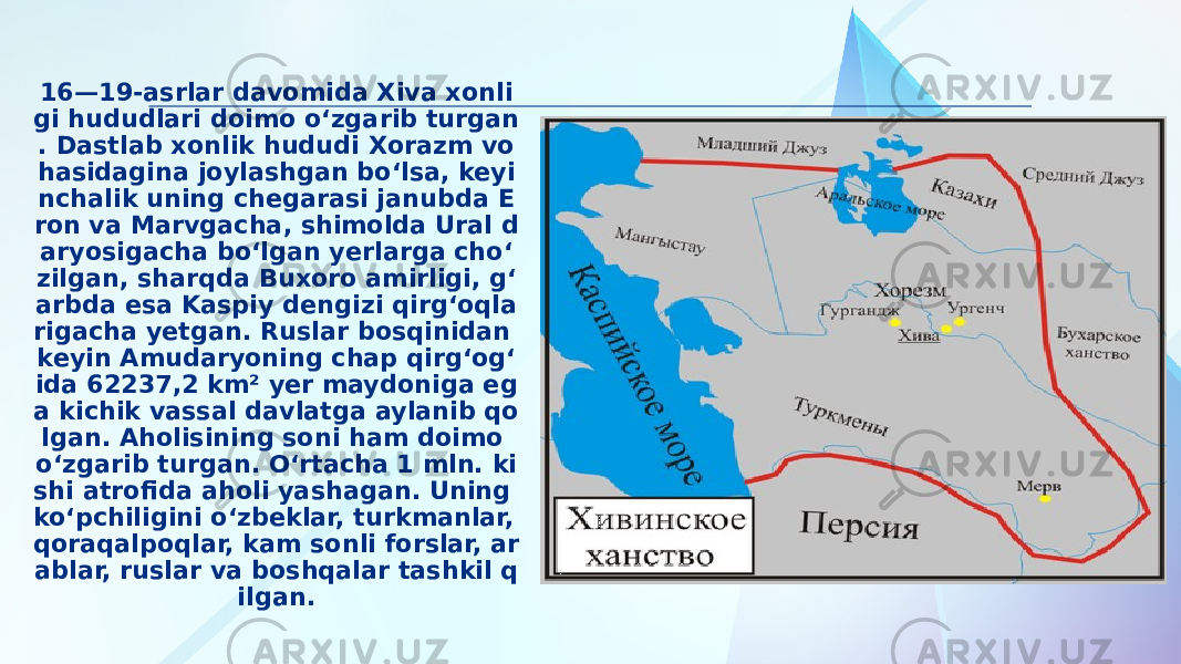 16—19-asrlar davomida Xiva xonli gi hududlari doimo oʻzgarib turgan . Dastlab xonlik hududi Xorazm vo hasidagina joylashgan boʻlsa, keyi nchalik uning chegarasi janubda E ron va Marvgacha, shimolda Ural d aryosigacha boʻlgan yerlarga choʻ zilgan, sharqda Buxoro amirligi, gʻ arbda esa Kaspiy dengizi qirgʻoqla rigacha yetgan. Ruslar bosqinidan keyin Amudaryoning chap qirgʻogʻ ida 62237,2 km² yer maydoniga eg a kichik vassal davlatga aylanib qo lgan. Aholisining soni ham doimo oʻzgarib turgan. Oʻrtacha 1 mln. ki shi atrofida aholi yashagan. Uning koʻpchiligini oʻzbeklar, turkmanlar, qoraqalpoqlar, kam sonli forslar, ar ablar, ruslar va boshqalar tashkil q ilgan. 