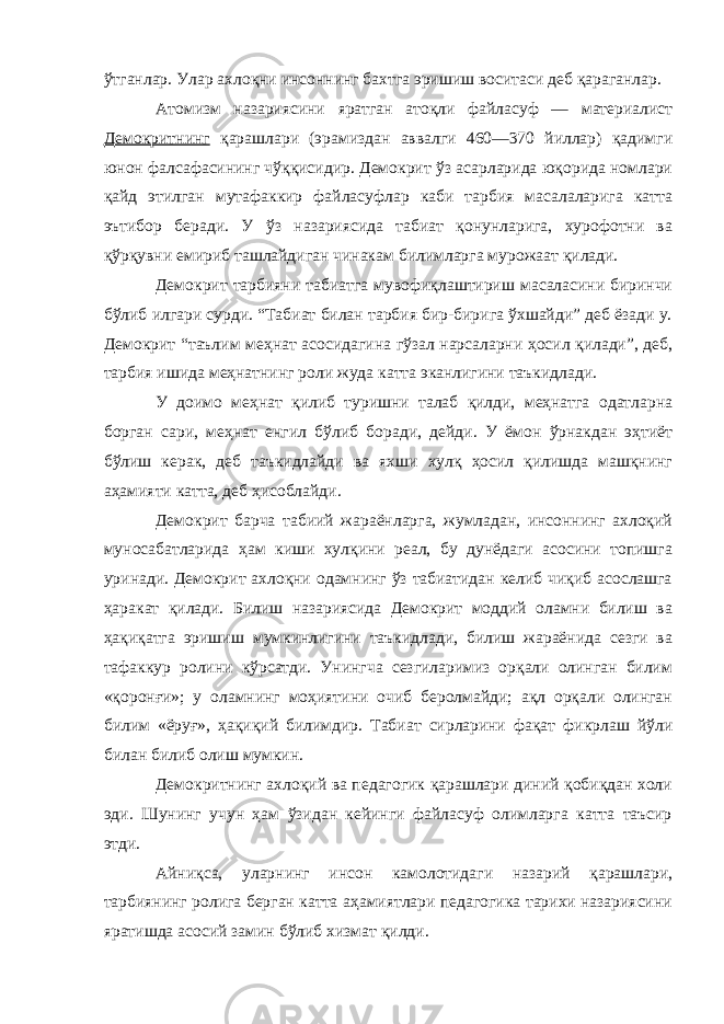 ўтганлар. Улар ахлоқни инсоннинг бахтга эришиш воситаси деб қараганлар. Атомизм назариясини яратган атоқли файласуф — материалист Демокритнинг қарашлари (эрамиздан аввалги 460—370 йиллар) қадимги юнон фалсафасининг чўққисидир. Демокрит ўз асарларида юқорида номлари қайд этилган мутафаккир файласуфлар каби тарбия масалаларига катта эътибор беради. У ўз назариясида табиат қонунларига, хурофотни ва қўрқувни емириб ташлайдиган чинакам билимларга мурожаат қилади. Демокрит тарбияни табиатга мувофиқлаштириш масаласини биринчи бўлиб илгари сурди. “Табиат билан тарбия бир-бирига ўхшайди” деб ёзади у. Демокрит “таълим меҳнат асосидагина гўзал нарсаларни ҳосил қилади”, деб, тарбия ишида меҳнатнинг роли жуда катта эканлигини таъкидлади. У доимо меҳнат қилиб туришни талаб қилди, меҳнатга одатларна борган сари, меҳнат енгил бўлиб боради, дейди. У ёмон ўрнакдан эҳтиёт бўлиш керак, деб таъкидлайди ва яхши хулқ ҳосил қилишда машқнинг аҳамияти катта, деб ҳисоблайди. Демокрит барча табиий жараёнларга, жумладан, инсоннинг ахлоқий муносабатларида ҳам киши хулқини реал, бу дунёдаги асосини топишга уринади. Демокрит ахлоқни одамнинг ўз табиатидан келиб чиқиб асослашга ҳаракат қилади. Билиш назариясида Демокрит моддий оламни билиш ва ҳақиқатга эришиш мумкинлигини таъкидлади, билиш жараёнида сезги ва тафаккур ролини кўрсатди. Унингча сезгиларимиз орқали олинган билим «қоронғи»; у оламнинг моҳиятини очиб беролмайди; ақл орқали олинган билим «ёруғ», ҳақиқий билимдир. Табиат сирларини фақат фикрлаш йўли билан билиб олиш мумкин. Демокритнинг ахлоқий ва педагогик қарашлари диний қобиқдан холи эди. Шунинг учун ҳам ўзидан кейинги файласуф олимларга катта таъсир этди. Айниқса, уларнинг инсон камолотидаги назарий қарашлари, тарбиянинг ролига берган катта аҳамиятлари педагогика тарихи назариясини яратишда асосий замин бўлиб хизмат қилди. 