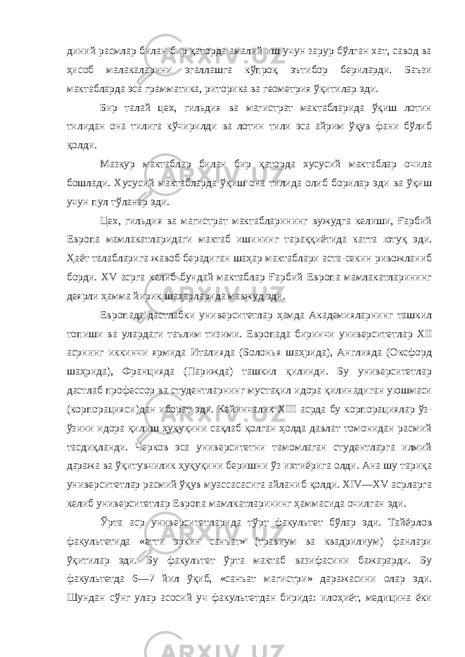 диний расмлар билан бир қаторда амалий иш учун зарур бўлган хат, савод ва ҳисоб малакаларини эгаллашга кўпроқ эътибор бериларди. Баъзи мактабларда эса грамматика, риторика ва геометрия ўқитилар эди. Бир талай цех, гильдия ва магистрат мактабларида ўқиш лотин тилидан она тилига кўчирилди ва лотин тили эса айрим ўқув фани бўлиб қолди. Мазкур мактаблар билан бир қаторда хусусий мактаблар очила бошлади. Хусусий мактабларда ўқиш она тилида олиб борилар эди ва ўқиш учун пул тўланар эди. Цех, гильдия ва магистрат мактабларининг вужудга келиши, Ғарбий Европа мамлакатларидаги мактаб ишининг тараққиётида катта ютуқ эди. Ҳаёт талабларига жавоб берадиган шаҳар мактаблари аста-секин ривожланиб борди. XV асрга келиб бундай мактаблар Ғарбий Европа мамлакатларининг деярли ҳамма йирик шаҳарларида мавжуд эди. Европада дастлабки университетлар ҳамда Академияларнинг ташкил топиши ва улардаги таълим тизими. Европада биринчи университетлар XII асрнинг иккинчи ярмида Италияда (Болонья шаҳрида), Англияда (Оксфорд шаҳрида), Францияда (Парижда) ташкил қилинди. Бу университетлар дастлаб профессор ва студентларнинг мустақил идора қилинадиган уюшмаси (корпорацияси)дан иборат эди. Кейинчалик XIII асрда бу корпорациялар ўз- ўзини идора қилиш ҳуқуқини сақлаб қолган ҳолда давлат томонидан расмий тасдиқланди. Черков эса университетни тамомлаган студентларга илмий даража ва ўқитувчилик ҳуқуқини беришни ўз ихтиёрига олди. Ана шу тариқа университетлар расмий ўқув муассасасига айланиб қолди. XIV—XV асрларга келиб университетлар Европа мамлкатларининг ҳаммасида очилган эди. Ўрта аср университетларида тўрт факультет бўлар эди. Тайёрлов факультетида «етти эркин санъат» (травиум ва квадрилиум) фанлари ўқитилар эди. Бу факультет ўрта мактаб вазифасини бажарарди. Бу факультетда 6—7 йил ўқиб, «санъат магистри» даражасини олар эди. Шундан сўнг улар асосий уч факультетдан бирида: илоҳиёт, медицина ёки 