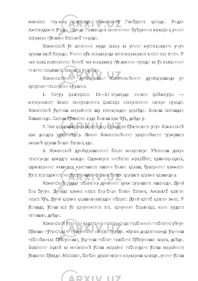 жамоаси тор-мор қилинади. Коменский Гамбургга қочади. Ундан Амстердамга ўтади. Шунда Голландия сенатининг буйруғига мувофиқ унинг асарлари тўплами босилиб чиқади. Коменский ўз ватанини жуда севар ва унинг мустақиллиги учун кураш олиб боради. Унинг кўп асарларида ватанпарварлик ҳисси акс этган. У чех халқ поэзиясини йиғиб чех мақоллар тўпламини тузади ва ўз халқининг тилини сақлашга, севишга ундайди. Коменскийнинг дунёқараши . Коменскийнинг дунёқарашида уч хусусият таъсирини кўрамиз. 1. Натур фалсафаси. 16—17-асрларда инглиз файласуфи — материалист Бекон сенсуалистик фалсафа назариясини илгари суради. Коменский ўқитиш жараёнига шу позициядан қарайди. Билиш сезишдан бошланади. Сезиш бўлмаган ерда билиш ҳам йўқ, дейди у. 2. Чех қардошлари жамоаси диний жамоа бўлганлиги учун Коменский ҳам диндор руҳонийдир. Лекин Коменскийнинг руҳонийлиги турмушга амалий қараш билан боғлиқ эди. 3. Коменский дунёқарашининг баъзи жиҳатлари Уйғониш даври таъсирида вужудга келади. Одамларга нисбатан муҳаббат, ҳушчақчақлик, одамларнинг яхшилик яратишига ишонч билан қараш, буларнинг ҳаммаси ўрта аср одамига нисбатан ишончсизлик билан қарашга қарама-қаршидир. Коменский ташқи объектив дунёнинг ҳукм суришига ишонади. Дунё бир бутун. Дунёда ҳамма нарса бир-бири билан боғлиқ. Ажралиб қолган нарса йўқ. Дунё қарама-қаршиликлардан иборат. Дунё қотиб қолган эмас. У ўсишда, ўсиш эса ўз қонуниятига эга. қонуният борлиққа, яъни худога тегишли, дейди. Коменский ўзининг педагогик назариясида тарбиянинг табиатга уйғун бўлиши тўғрисидаги тушунчани илгари суради. «Буюк дидактика»да ўқитиш табиийликка бўйсуниши, ўқитиш табиат талабига бўйсуниши керак, дейди. Боланинг ақлий ва жисмоний ўсиш жараёни табиатдаги ўсиш жараёнига ўхшаган бўлади. Масалан, боғбон дарахтларни парвариш қилади, унинг ўсиш 