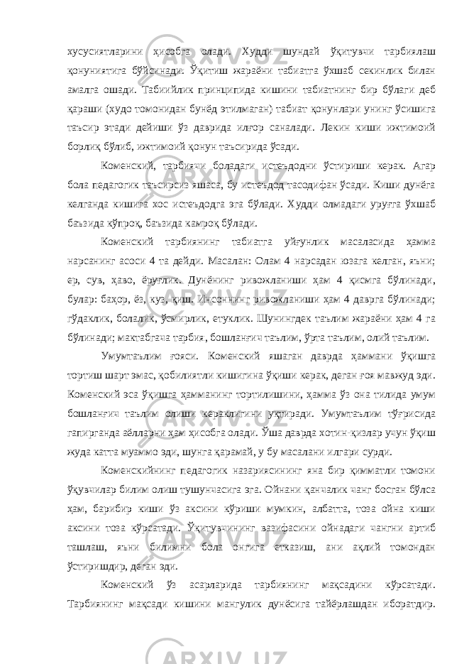 хусусиятларини ҳисобга олади. Худди шундай ўқитувчи тарбиялаш қонуниятига бўйсинади. Ўқитиш жараёни табиатга ўхшаб секинлик билан амалга ошади. Табиийлик принципида кишини табиатнинг бир бўлаги деб қараши (худо томонидан бунёд этилмаган) табиат қонунлари унинг ўсишига таъсир этади дейиши ўз даврида илғор саналади. Лекин киши ижтимоий борлиқ бўлиб, ижтимоий қонун таъсирида ўсади. Коменский, тарбиячи боладаги истеъдодни ўстириши керак. Агар бола педагогик таъсирсиз яшаса, бу истеъдод тасодифан ўсади. Киши дунёга келганда кишига хос истеъдодга эга бўлади. Худди олмадаги уруғга ўхшаб баъзида кўпроқ, баъзида камроқ бўлади. Коменский тарбиянинг табиатга уйғунлик масаласида ҳамма нарсанинг асоси 4 та дейди. Масалан: Олам 4 нарсадан юзага келган, яъни; ер, сув, ҳаво, ёруғлик. Дунёнинг ривожланиши ҳам 4 қисмга бўлинади, булар: баҳор, ёз, куз, қиш. Инсоннинг ривожланиши ҳам 4 даврга бўлинади; гўдаклик, болалик, ўсмирлик, етуклик. Шунингдек таълим жараёни ҳам 4 га бўлинади; мактабгача тарбия, бошланғич таълим, ўрта таълим, олий таълим. Умумтаълим ғояси. Коменский яшаган даврда ҳаммани ўқишга тортиш шарт эмас, қобилиятли кишигина ўқиши керак, деган ғоя мавжуд эди. Коменский эса ўқишга ҳамманинг тортилишини, ҳамма ўз она тилида умум бошланғич таълим олиши кераклигини уқтиради. Умумтаълим тўғрисида гапирганда аёлларни ҳам ҳисобга олади. Ўша даврда хотин-қизлар учун ўқиш жуда катта муаммо эди, шунга қарамай, у бу масалани илгари сурди. Коменскийнинг педагогик назариясининг яна бир қимматли томони ўқувчилар билим олиш тушунчасига эга . Ойнани қанчалик чанг босган бўлса ҳам, барибир киши ўз аксини кўриши мумкин, албатта, тоза ойна киши аксини тоза кўрсатади. Ўқитувчининг вазифасини ойнадаги чангни артиб ташлаш, яъни билимни бола онгига етказиш, ани ақлий томондан ўстиришдир, деган эди. Коменский ўз асарларида тарбиянинг мақсадини кўрсатади. Тарбиянинг мақсади кишини мангулик дунёсига тайёрлашдан иборатдир. 