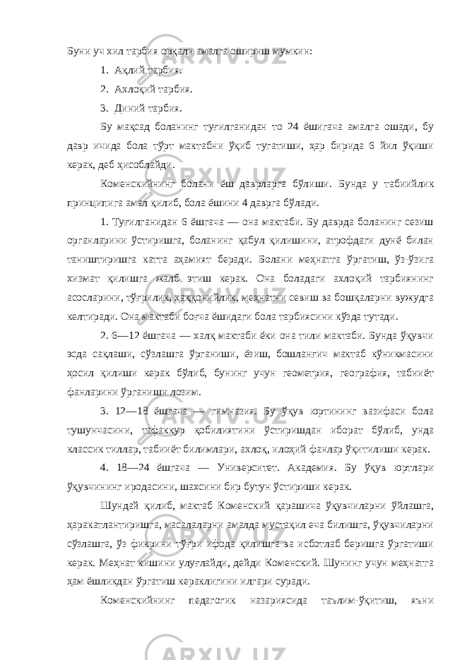 Буни уч хил тарбия орқали амалга ошириш мумкин: 1. Ақлий тарбия. 2. Ахлоқий тарбия. 3. Диний тарбия. Бу мақсад боланинг туғилганидан то 24 ёшигача амалга ошади, бу давр ичида бола тўрт мактабни ўқиб тугатиши, ҳар бирида 6 йил ўқиши керак, деб ҳисоблайди. Коменскийнинг болани ёш даврларга бўлиши. Бунда у табиийлик принципига амал қилиб, бола ёшини 4 даврга бўлади. 1. Туғилганидан 6 ёшгача — она мактаби. Бу даврда боланинг сезиш органларини ўстиришга, боланинг қабул қилишини, атрофдаги дунё билан таништиришга катта аҳамият беради. Болани меҳнатга ўргатиш, ўз-ўзига хизмат қилишга жалб этиш керак. Она боладаги ахлоқий тарбиянинг асосларини, тўғрилик, ҳаққонийлик, меҳнатни севиш ва бошқаларни вужудга келтиради. Она мактаби боғча ёшидаги бола тарбиясини кўзда тутади. 2. 6—12 ёшгача — халқ мактаби ёки она тили мактаби. Бунда ўқувчи эсда сақлаши, сўзлашга ўрганиши, ёзиш, бошланғич мактаб кўникмасини ҳосил қилиши керак бўлиб, бунинг учун геометрия, география, табииёт фанларини ўрганиши лозим. 3. 12—18 ёшгача — гимназия. Бу ўқув юртининг вазифаси бола тушунчасини, тафаккур қобилиятини ўстиришдан иборат бўлиб, унда классик тиллар, табииёт билимлари, ахлоқ, илоҳий фанлар ўқитилиши керак. 4. 18—24 ёшгача — Университет. Академия. Бу ўқув юртлари ўқувчининг иродасини, шахсини бир бутун ўстириши керак. Шундай қилиб, мактаб Коменский қарашича ўқувчиларни ўйлашга, ҳаракатлантиришга, масалаларни амалда мустақил еча билишга, ўқувчиларни сўзлашга, ўз фикрини тўғри ифода қилишга ва исботлаб беришга ўргатиши керак. Меҳнат кишини улуғлайди, дейди Коменский. Шунинг учун меҳнатга ҳам ёшликдан ўргатиш кераклигини илгари суради. Коменскийнинг педагогик назариясида таълим-ўқитиш, яъни 