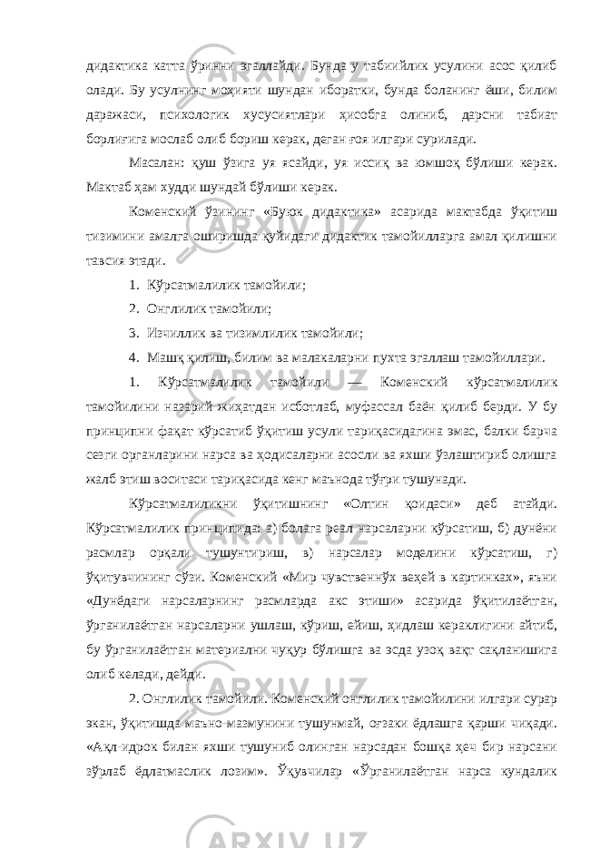 дидактика катта ўринни эгаллайди. Бунда у табиийлик усулини асос қилиб олади. Бу усулнинг моҳияти шундан иборатки, бунда боланинг ёши, билим даражаси, психологик хусусиятлари ҳисобга олиниб, дарсни табиат борлиғига мослаб олиб бориш керак, деган ғоя илгари сурилади. Масалан: қуш ўзига уя ясайди, уя иссиқ ва юмшоқ бўлиши керак. Мактаб ҳам худди шундай бўлиши керак. Коменский ўзининг «Буюк дидактика» асарида мактабда ўқитиш тизимини амалга оширишда қуйидаги дидактик тамойилларга амал қилишни тавсия этади. 1. Кўрсатмалилик тамойили; 2. Онглилик тамойили; 3. Изчиллик ва тизимлилик тамойили; 4. Машқ қилиш, билим ва малакаларни пухта эгаллаш тамойиллари. 1. Кўрсатмалилик тамойили — Коменский кўрсатмалилик тамойилини назарий жиҳатдан исботлаб, муфассал баён қилиб берди. У бу принципни фақат кўрсатиб ўқитиш усули тариқасидагина эмас, балки барча сезги органларини нарса ва ҳодисаларни асосли ва яхши ўзлаштириб олишга жалб этиш воситаси тариқасида кенг маънода тўғри тушунади. Кўрсатмалиликни ўқитишнинг «Олтин қоидаси» деб атайди. Кўрсатмалилик принципида: а) болага реал нарсаларни кўрсатиш, б) дунёни расмлар орқали тушунтириш, в) нарсалар моделини кўрсатиш, г) ўқитувчининг сўзи. Коменский «Мир чувственнўх веҳей в картинках», яъни «Дунёдаги нарсаларнинг расмларда акс этиши» асарида ўқитилаётган, ўрганилаётган нарсаларни ушлаш, кўриш, ейиш, ҳидлаш кераклигини айтиб, бу ўрганилаётган материални чуқур бўлишга ва эсда узоқ вақт сақланишига олиб келади, дейди. 2. Онглилик тамойили . Коменский онглилик тамойилини илгари сурар экан, ўқитишда маъно-мазмунини тушунмай, оғзаки ёдлашга қарши чиқади. «Ақл-идрок билан яхши тушуниб олинган нарсадан бошқа ҳеч бир нарсани зўрлаб ёдлатмаслик лозим». Ўқувчилар «Ўрганилаётган нарса кундалик 