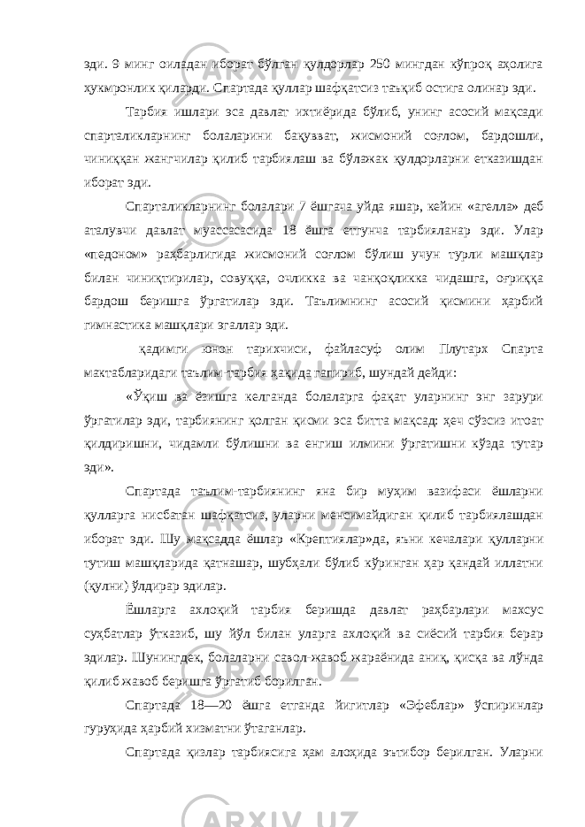 эди. 9 минг оиладан иборат бўлган қулдорлар 250 мингдан кўпроқ аҳолига ҳукмронлик қиларди. Спартада қуллар шафқатсиз таъқиб остига олинар эди. Тарбия ишлари эса давлат ихтиёрида бўлиб, унинг асосий мақсади спарталикларнинг болаларини бақувват, жисмоний соғлом, бардошли, чиниққан жангчилар қилиб тарбиялаш ва бўлажак қулдорларни етказишдан иборат эди. Спарталикларнинг болалари 7 ёшгача уйда яшар, кейин «агелла» деб аталувчи давлат муассасасида 18 ёшга етгунча тарбияланар эди. Улар «педоном» раҳбарлигида жисмоний соғлом бўлиш учун турли машқлар билан чиниқтирилар, совуққа, очликка ва чанқоқликка чидашга, оғриққа бардош беришга ўргатилар эди. Таълимнинг асосий қисмини ҳарбий гимнастика машқлари эгаллар эди. қадимги юнон тарихчиси, файласуф олим Плутарх Спарта мактабларидаги таълим-тарбия ҳақида гапириб, шундай дейди: «Ўқиш ва ёзишга келганда болаларга фақат уларнинг энг зарури ўргатилар эди, тарбиянинг қолган қисми эса битта мақсад: ҳеч сўзсиз итоат қилдиришни, чидамли бўлишни ва енгиш илмини ўргатишни кўзда тутар эди». Спартада таълим-тарбиянинг яна бир муҳим вазифаси ёшларни қулларга нисбатан шафқатсиз, уларни менсимайдиган қилиб тарбиялашдан иборат эди. Шу мақсадда ёшлар «Крептиялар» да, яъни кечалари қулларни тутиш машқларида қатнашар, шубҳали бўлиб кўринган ҳар қандай иллатни (қулни) ўлдирар эдилар. Ёшларга ахлоқий тарбия беришда давлат раҳбарлари махсус суҳбатлар ўтказиб, шу йўл билан уларга ахлоқий ва сиёсий тарбия берар эдилар. Шунингдек, болаларни савол-жавоб жараёнида аниқ, қисқа ва лўнда қилиб жавоб беришга ўргатиб борилган. Спартада 18—20 ёшга етганда йигитлар «Эфеблар» ўспиринлар гуруҳида ҳарбий хизматни ўтаганлар. Спартада қизлар тарбиясига ҳам алоҳида эътибор берилган. Уларни 