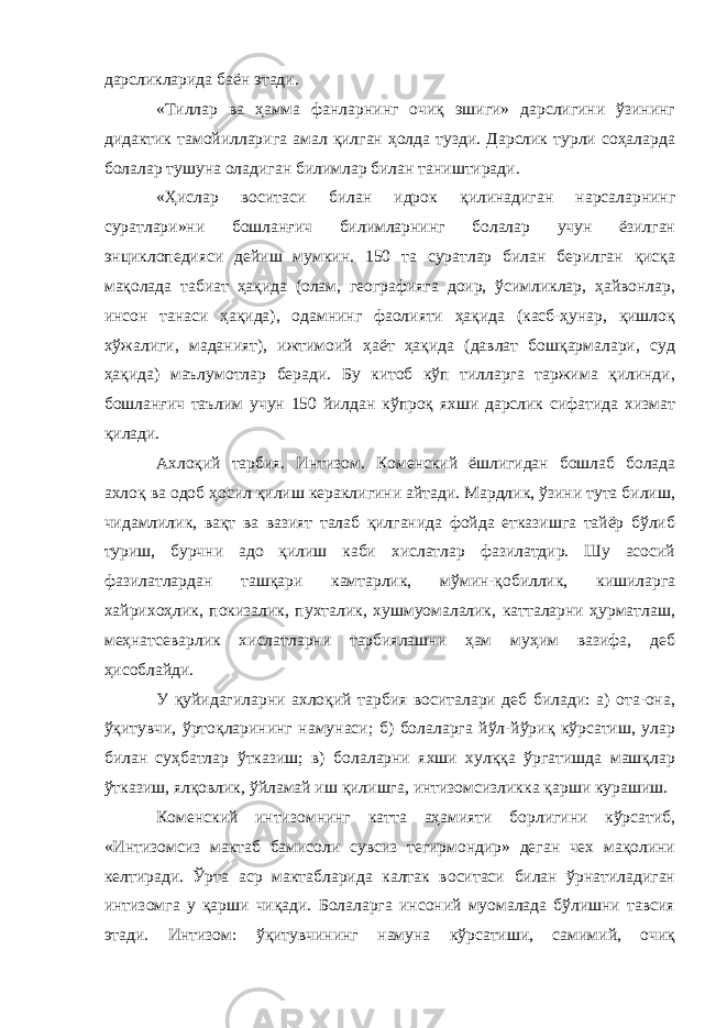 дарсликларида баён этади. «Тиллар ва ҳамма фанларнинг очиқ эшиги» дарслигини ўзининг дидактик тамойилларига амал қилган ҳолда тузди. Дарслик турли соҳаларда болалар тушуна оладиган билимлар билан таништиради. «Ҳислар воситаси билан идрок қилинадиган нарсаларнинг суратлари»ни бошланғич билимларнинг болалар учун ёзилган энциклопедияси дейиш мумкин. 150 та суратлар билан берилган қисқа мақолада табиат ҳақида (олам, географияга доир, ўсимликлар, ҳайвонлар, инсон танаси ҳақида), одамнинг фаолияти ҳақида (касб-ҳунар, қишлоқ хўжалиги, маданият), ижтимоий ҳаёт ҳақида (давлат бошқармалари, суд ҳақида) маълумотлар беради. Бу китоб кўп тилларга таржима қилинди, бошланғич таълим учун 150 йилдан кўпроқ яхши дарслик сифатида хизмат қилади. Ахлоқий тарбия. Интизом . Коменский ёшлигидан бошлаб болада ахлоқ ва одоб ҳосил қилиш кераклигини айтади. Мардлик, ўзини тута билиш, чидамлилик, вақт ва вазият талаб қилганида фойда етказишга тайёр бўлиб туриш, бурчни адо қилиш каби хислатлар фазилатдир. Шу асосий фазилатлардан ташқари камтарлик, мўмин-қобиллик, кишиларга хайрихоҳлик, покизалик, пухталик, хушмуомалалик, катталарни ҳурматлаш, меҳнатсеварлик хислатларни тарбиялашни ҳам муҳим вазифа, деб ҳисоблайди. У қуйидагиларни ахлоқий тарбия воситалари деб билади: а) ота-она, ўқитувчи, ўртоқларининг намунаси; б) болаларга йўл-йўриқ кўрсатиш, улар билан суҳбатлар ўтказиш; в) болаларни яхши хулққа ўргатишда машқлар ўтказиш, ялқовлик, ўйламай иш қилишга, интизомсизликка қарши курашиш. Коменский интизомнинг катта аҳамияти борлигини кўрсатиб, «Интизомсиз мактаб бамисоли сувсиз тегирмондир» деган чех мақолини келтиради. Ўрта аср мактабларида калтак воситаси билан ўрнатиладиган интизомга у қарши чиқади. Болаларга инсоний муомалада бўлишни тавсия этади. Интизом: ўқитувчининг намуна кўрсатиши, самимий, очиқ 