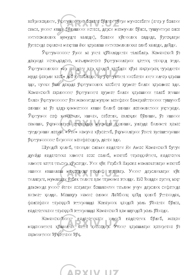 хайрихоҳлиги, ўқитувчининг болага бўлган тўғри муносабати (агар у болани севса, унинг яхши бўлишини истаса, дарси мазмунли бўлса, тушунтира олса интизомлилик вужудга келади), болани кўпчилик олдида, ўртоқлари ўртасида оқилона мақташ ёки қоралаш интизомлиликка олиб келади, дейди. Ўқитувчининг ўрни ва унга қўйиладиган талаблар. Коменский ўз даврида истеъдодсиз, маълумотсиз ўқитувчиларни қаттиқ танқид этди. Ўқитувчиликни «ер юзидаги ҳар қандай касбдан кўра юқорироқ турадиган жуда фахрли касб» деб ҳисоблади. Бу ўқитувчига нисбатан янги илғор қараш эди, чунки ўша даврда ўқитувчилик касбига ҳурмат билан қаралмас эди. Коменский аҳолининг ўқитувчига ҳурмат билан қарашини талаб этиши билан ўқитувчининг ўзи жамиятда муҳим вазифани бажараётганини тушуниб олиши ва ўз қадр-қимматини яхши билиб олиши лозимлигини уқтиради. Ўқитувчи соф виждонли, ишчан, саботли, ахлоқли бўлиши, ўз ишини севиши, ўқувчиларга оталардек муомала қилиши, уларда билимга ҳавас туғдириши лозим. «Ўзи» намуна кўрсатиб, ўқувчиларни ўзига эргаштириши ўқитувчининг биринчи вазифасидир, деган эди. Шундай қилиб, таниқли славян педагоги Ян Амос Коменский бутун дунёда педагогика илмига асос солиб, мактаб тараққиётига, педагогик илмига катта таъсир кўрсатди. Уни кўп Ғарбий Европа мамлакатлари мактаб ишини яхшилаш мақсадида таклиф этдилар. Унинг дарсликлари кўп тилларга, жумладан ўзбек тилига ҳам таржима этилди. 150 йилдан ортиқ вақт давомида унинг ёзган асарлари бошланғич таълим учун дарслик сифатида хизмат қилди. Машҳур немис олими Лейбниц қайд қилиб ўтганидек, фалсафани тараққий эттиришда Коперник қандай роль ўйнаган бўлса, педагогикани тараққий эттиришда Коменский ҳам шундай роль ўйнади. Коменскийнинг педагогикаси илмий педагогик бўлиб, жаҳон маданиятига қўшилган катта ҳиссадир. Унинг қарашлари ҳозиргача ўз аҳамиятини йўқотгани йўқ. 