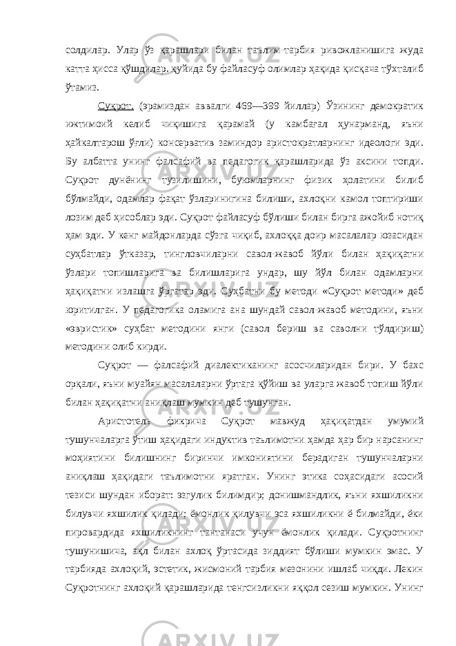 солдилар. Улар ўз қарашлари билан таълим-тарбия ривожланишига жуда катта ҳисса қўшдилар. қуйида бу файласуф олимлар ҳақида қисқача тўхталиб ўтамиз. Суқрот. (эрамиздан аввалги 469—399 йиллар) Ўзининг демократик ижтимоий келиб чиқишига қарамай (у камбағал ҳунарманд, яъни ҳайкалтарош ўғли) консерватив заминдор аристократларнинг идеологи эди. Бу албатта унинг фалсафий ва педагогик қарашларида ўз аксини топди. Суқрот дунёнинг тузилишини, буюмларнинг физик ҳолатини билиб бўлмайди, одамлар фақат ўзларинигина билиши, ахлоқни камол топтириши лозим деб ҳисоблар эди. Суқрот файласуф бўлиши билан бирга ажойиб нотиқ ҳам эди. У кенг майдонларда сўзга чиқиб, ахлоққа доир масалалар юзасидан суҳбатлар ўтказар, тингловчиларни савол-жавоб йўли билан ҳақиқатни ўзлари топишларига ва билишларига ундар, шу йўл билан одамларни ҳақиқатни излашга ўргатар эди. Суҳбатни бу методи «Суқрот методи» деб юритилган. У педагогика оламига ана шундай савол-жавоб методини, яъни «эвристик» суҳбат методини янги (савол бериш ва саволни тўлдириш) методини олиб кирди. Суқрот — фалсафий диалектиканинг асосчиларидан бири. У бахс орқали, яъни муайян масалаларни ўртага қўйиш ва уларга жавоб топиш йўли билан ҳақиқатни аниқлаш мумкин деб тушунган. Аристотель фикрича Суқрот мавжуд ҳақиқатдан умумий тушунчаларга ўтиш ҳақидаги индуктив таълимотни ҳамда ҳар бир нарсанинг моҳиятини билишнинг биринчи имкониятини берадиган тушунчаларни аниқлаш ҳақидаги таълимотни яратган. Унинг этика соҳасидаги асосий тезиси шундан иборат: эзгулик билимдир; донишмандлик, яъни яхшиликни билувчи яхшилик қилади; ёмонлик қилувчи эса яхшиликни ё билмайди, ёки пировардида яхшиликнинг тантанаси учун ёмонлик қилади. Суқротнинг тушунишича, ақл билан ахлоқ ўртасида зиддият бўлиши мумкин эмас. У тарбияда ахлоқий, эстетик, жисмоний тарбия мезонини ишлаб чиқди. Лекин Суқротнинг ахлоқий қарашларида тенгсизликни яққол сезиш мумкин. Унинг 