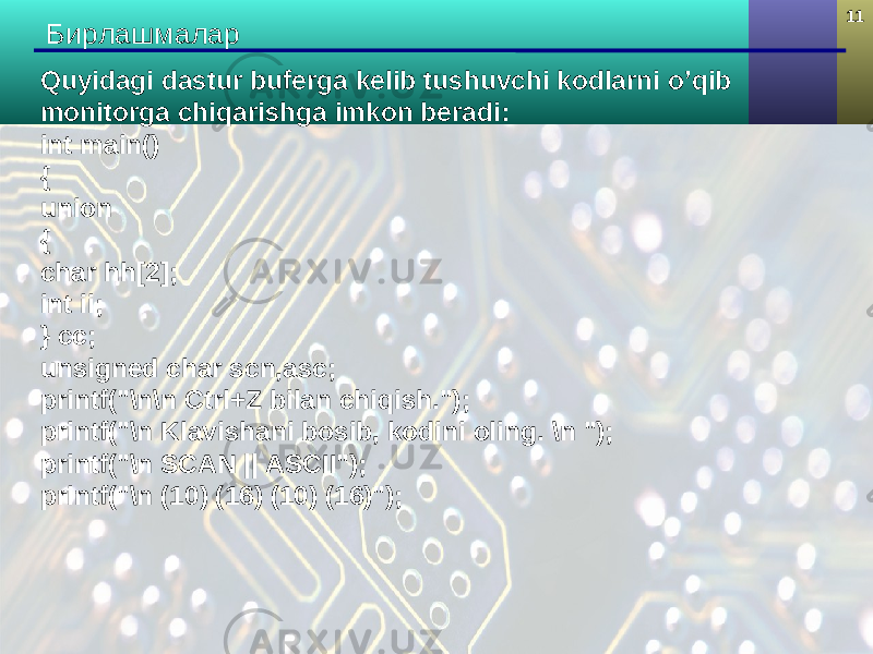 11 Бирлашмалар Quyidagi dastur buferga kelib tushuvchi kodlarni o’qib monitorga chiqarishga imkon beradi: int main() { union { char hh[2]; int ii; } cc; unsigned char scn,asc; printf(&#34;\n\n Ctrl+Z bilan chiqish.&#34;); printf(&#34;\n Klavishani bosib, kodini oling. \n &#34;); printf(&#34;\n SCAN || ASCII&#34;); printf(&#34;\n (10) (16) (10) (16)&#34;); 