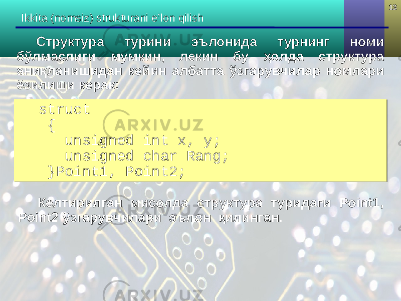 1313 Ikkita (nomsiz) strukturani e’lon qilish struct { unsigned int x, y; unsigned char Rang; }Point1, Point2;struct { unsigned int x, y; unsigned char Rang; }Point1, Point2;Структура турини эълонида турнинг номи бўлмаслиги мумкин, лекин бу ҳолда структура аниқланишидан кейин албатта ўзгарувчилар номлари ёзилиши керак: Келтирилган мисолда структура туридаги Point1, Point2 ўзгарувчилари эълон қилинган. 