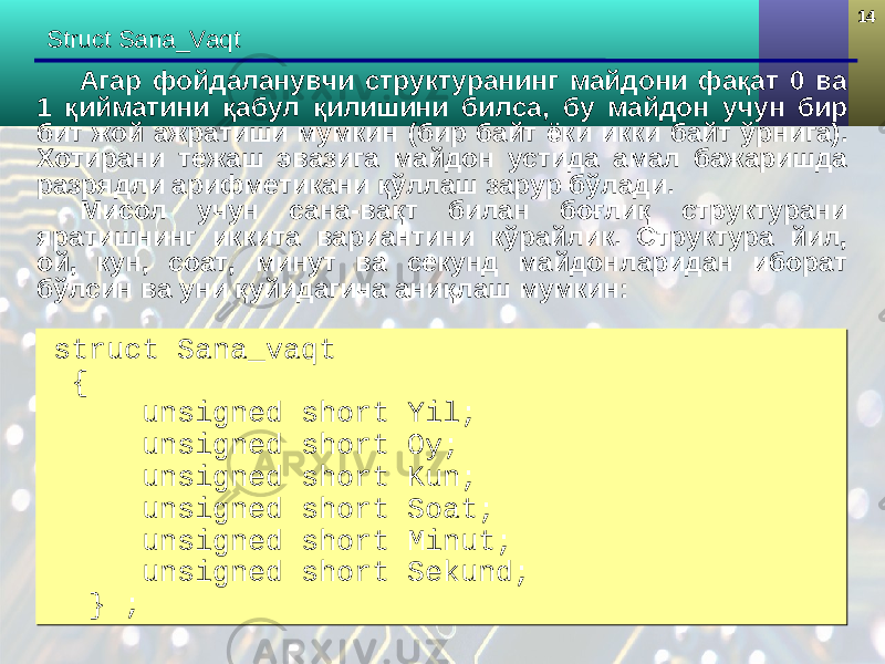 1414 Struct Sana_Vaqt Агар фойдаланувчи структуранинг майдони фақат 0 ва 1 қийматини қабул қилишини билса, бу майдон учун бир бит жой ажратиши мумкин (бир байт ё к и икки байт ўрнига) . Хотирани тежаш эвазига майдон устида амал бажаришда разрядли арифметикани қўллаш зарур бўлади. Мисол учун сана-вақт билан боғлиқ структурани яратишнинг иккита вариантини кўрайлик. Структура йил, ой, кун, соат, минут ва секунд майдонларидан иборат бўлсин ва уни қуйидагича аниқлаш мумкин: struct Sana_vaqt { unsigned short Yil; unsigned short Oy; unsigned short Kun; unsigned short Soat; unsigned short Minut; unsigned short Sekund; } ;struct Sana_vaqt { unsigned short Yil; unsigned short Oy; unsigned short Kun; unsigned short Soat; unsigned short Minut; unsigned short Sekund; } ; 