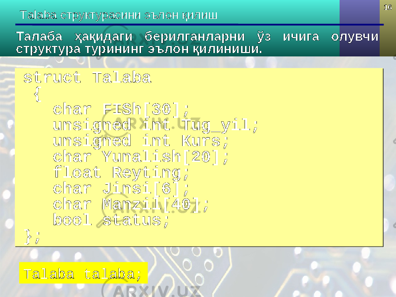 1616 Talaba структурасини эълон қилиш struct Talaba { char FISh[30]; unsigned int Tug_yil; unsigned int Kurs; char Yunalish[20]; float Reyting; char Jinsi[ 6 ]; char Manzil[40]; bool status; };struct Talaba { char FISh[30]; unsigned int Tug_yil; unsigned int Kurs; char Yunalish[20]; float Reyting; char Jinsi[ 6 ]; char Manzil[40]; bool status; };Талаба ҳақидаги берилганларни ўз ичига олувчи структура турининг эълон қилиниши. Talaba talaba; 