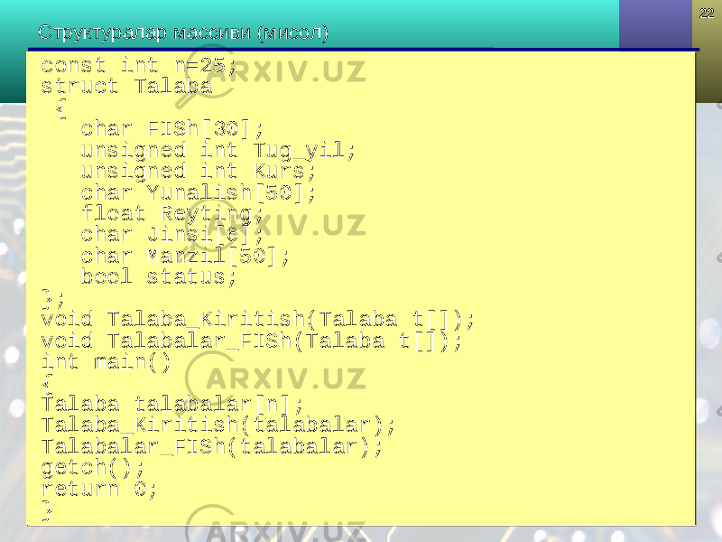 2222 Структура лар массиви (мисол) const int n=25; struct Talaba { char FI Sh [30]; unsigned int Tug_yil; unsigned int Kurs; char Yunalish[50]; float Reyting; char Jinsi[6]; char Manzil[50]; bool status; }; void Talaba_Kiritish(Talaba t[]); void Talabalar_FISh(Talaba t[]); int main() { Talaba talabalar[n]; Talaba_Kiritish(talabalar); Talabalar_FISh(talabalar); getch(); return 0; }const int n=25; struct Talaba { char FI Sh [30]; unsigned int Tug_yil; unsigned int Kurs; char Yunalish[50]; float Reyting; char Jinsi[6]; char Manzil[50]; bool status; }; void Talaba_Kiritish(Talaba t[]); void Talabalar_FISh(Talaba t[]); int main() { Talaba talabalar[n]; Talaba_Kiritish(talabalar); Talabalar_FISh(talabalar); getch(); return 0; } 