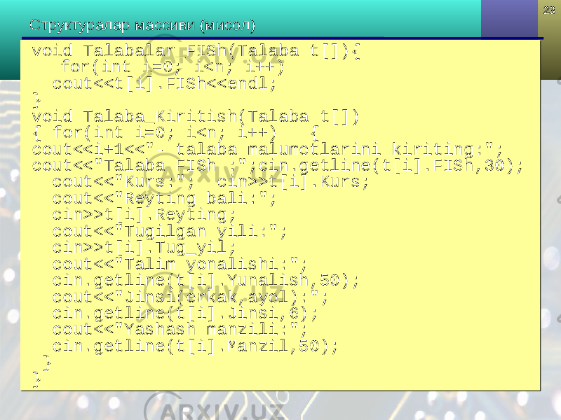2323 Структура лар массиви (мисол) void Talabalar_FISh(Talaba t[]){ for(int i=0; i<n; i++) cout<<t[i].FI Sh <<endl; } void Talaba_Kiritish(Talaba t[]) { for(int i=0; i<n; i++) { cout<<i+1<<&#34;- talaba malumotlarini kiriting:&#34;; cout<<&#34;Talaba FISh :&#34;;cin.getline(t[i].FI Sh ,30); cout<<&#34;Kurs:&#34;; cin>>t[i].Kurs; cout<<&#34;Reyting bali:&#34;; cin>>t[i].Reyting; cout<<&#34;Tugilgan yili:&#34;; cin>>t[i].Tug_yil; cout<<&#34;Ta l im yonalishi:&#34;; cin.getline(t[i].Yunalish,50); cout<<&#34;Jinsi(erkak,ayol):&#34;; cin.getline(t[i].Jinsi,6); cout<<&#34;Yashash manzili:&#34;; cin.getline(t[i].Manzil,50); } }void Talabalar_FISh(Talaba t[]){ for(int i=0; i<n; i++) cout<<t[i].FI Sh <<endl; } void Talaba_Kiritish(Talaba t[]) { for(int i=0; i<n; i++) { cout<<i+1<<&#34;- talaba malumotlarini kiriting:&#34;; cout<<&#34;Talaba FISh :&#34;;cin.getline(t[i].FI Sh ,30); cout<<&#34;Kurs:&#34;; cin>>t[i].Kurs; cout<<&#34;Reyting bali:&#34;; cin>>t[i].Reyting; cout<<&#34;Tugilgan yili:&#34;; cin>>t[i].Tug_yil; cout<<&#34;Ta l im yonalishi:&#34;; cin.getline(t[i].Yunalish,50); cout<<&#34;Jinsi(erkak,ayol):&#34;; cin.getline(t[i].Jinsi,6); cout<<&#34;Yashash manzili:&#34;; cin.getline(t[i].Manzil,50); } } 