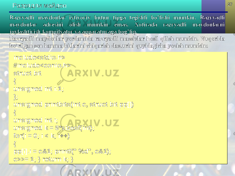 2727 Разрядли майдон include<stdio.h> #include<conio.h> struct bit { unsigned int i:1; }; unsigned printbits(int c, struct bit pp[]) { unsigned int i; unsigned k = 8*sizeof(int); for(i = 0; i < k; i++) { pp[i].i = c&1; printf(&#34; %d&#34;, c&1); c>>= 1; } return k; }include<stdio.h> #include<conio.h> struct bit { unsigned int i:1; }; unsigned printbits(int c, struct bit pp[]) { unsigned int i; unsigned k = 8*sizeof(int); for(i = 0; i < k; i++) { pp[i].i = c&1; printf(&#34; %d&#34;, c&1); c>>= 1; } return k; }Razryadli maydonlar ixtiyoriy butun tipga tegishli bo’lishi mumkin. Razryadli maydonlar adresini olish mumkin emas. Xotirada razryadli maydonlarni joylashtirish kompilyator va apparaturaga bog’liq. Razryadli maydonlar yordamida razryadli massivlar hosil qilish mumkin. Yuqorida ko’rilgan son hamma bitlarini chiqarish dasturini quyidagicha yozish mumkin: 