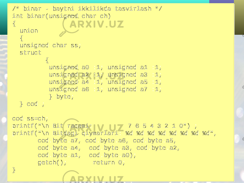 /* binar - baytni ikkilikda tasvirlash */ int binar(unsigned char ch) { union { unsigned char ss; struct { unsigned a0 :1; unsigned a1 :1; unsigned a2 :1; unsigned a3 :1; unsigned a4 :1; unsigned a5 :1; unsigned a6 :1; unsigned a7 :1; } byte; } cod ; cod.ss=ch; printf(&#34;\n Bit raqami: 7 6 5 4 3 2 1 0&#34;) ; printf(&#34;\n Bitdagi qiymarlari: %d %d %d %d %d %d %d %d&#34;, cod.byte.a7, cod.byte.a6, cod.byte.a5, cod.byte.a4, cod.byte.a3, cod.byte.a2, cod.byte.a1, cod.byte.a0); getch(); return 0; }/* binar - baytni ikkilikda tasvirlash */ int binar(unsigned char ch) { union { unsigned char ss; struct { unsigned a0 :1; unsigned a1 :1; unsigned a2 :1; unsigned a3 :1; unsigned a4 :1; unsigned a5 :1; unsigned a6 :1; unsigned a7 :1; } byte; } cod ; cod.ss=ch; printf(&#34;\n Bit raqami: 7 6 5 4 3 2 1 0&#34;) ; printf(&#34;\n Bitdagi qiymarlari: %d %d %d %d %d %d %d %d&#34;, cod.byte.a7, cod.byte.a6, cod.byte.a5, cod.byte.a4, cod.byte.a3, cod.byte.a2, cod.byte.a1, cod.byte.a0); getch(); return 0; } 