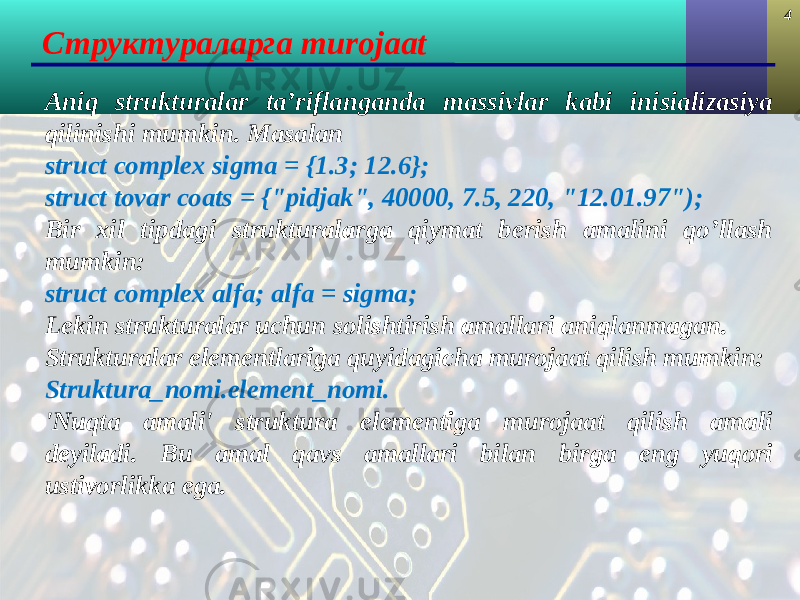 4 Структуралар га murojaat Aniq strukturalar ta’riflanganda massivlar kabi inisializasiya qilinishi mumkin. Masalan struct complex sigma = {1.3; 12.6}; struct tovar coats = {&#34;pidjak&#34;, 40000, 7.5, 220, &#34;12.01.97&#34;); Bir xil tipdagi strukturalarga qiymat berish amalini qo’llash mumkin: struct complex alfa ; alfa = sigma ; Lekin strukturalar uchun solishtirish amallari aniqlanmagan. Strukturalar elementlariga quyidagicha murojaat qilish mumkin: Struktura_nomi.element_nomi. &#39; Nuqta amali &#39; struktura elementiga murojaat qilish amali deyiladi. Bu amal q avs amallari bilan birga eng yuqori ustivorlikka ega. 