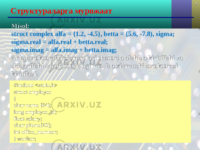 5 Структуралар га мурожаат Misol: struct complex alfa = {1.2, -4.5}, betta = {5.6, -7.8), sigma; sigma.real = alfa.real + betta.real; sigma.imag = alfa.imag + betta.imag; Aniq strukturalar elementlari dasturda alohida kiritilishi va chi q arilishi zarur. Quyidagi misolda xizmatchi strukturasi kiritiladi: #include <stdio.h> struct employee { char name [64]; long employee_id; float salary; char phone[10]; int office_number; } worker; 