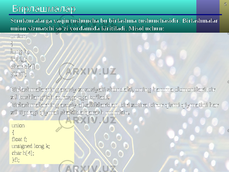 8 Бирлашмалар Strukturalarga yaqin tushuncha bu birlashma tushunchasidir. Birlashmalar union xizmatchi so’zi yordamida kiritiladi. Misol uchun: union { long h; int i,j; char c[4] }UNI; Birlashmalarning asosiy xususiyati shundaki, uning hamma elementlari bir xil boshlang’ich adresga ega bo’ladi. Birlashmalarning asosiy afzalliklaridan biri xotira biror qismi qiymatini har xil tipdagi qiymat shaklida qarash mumkin. union { float f; unsigned long k; char h[4]; }fl; 