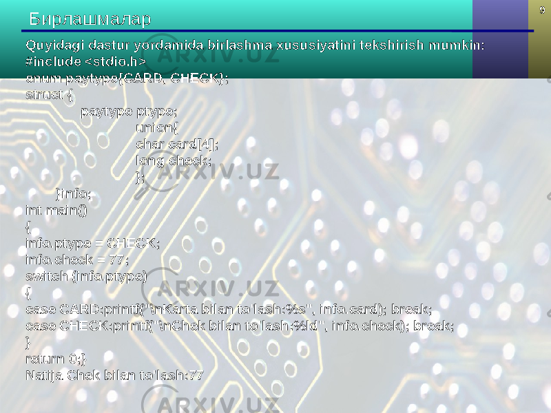 9 Бирлашмалар Quyidagi dastur yordamida birlashma xususiyatini tekshirish mumkin: #include <stdio.h> enum paytype{CARD, CHECK}; struct { paytype ptype; union{ char card[4]; long check; }; }info; int main() { info.ptype = CHECK; info.check = 77; switch (info.ptype) { case CARD:printf(&#34;\nKarta bilan to&#39;lash:%s&#34;, info.card); break; case CHECK:printf(&#34;\nChek bilan to&#39;lash:%ld&#34;, info.check); break; } return 0;} Natija Chek bilan to&#39;lash:77 