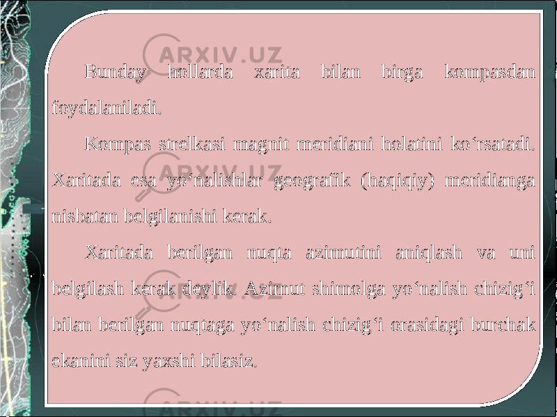 Bunday hollarda xarita bilan birga kompasdan foydalaniladi. Kompas strelkasi magnit meridiani holatini ko‘rsatadi. Xaritada esa yo‘nalishlar geografik (haqiqiy) meridianga nisbatan belgilanishi kerak. Xaritada berilgan nuqta azimutini aniqlash va uni belgilash kerak deylik. Azimut shimolga yo‘nalish chizig‘i bilan berilgan nuqtaga yo‘nalish chizig‘i orasidagi burchak ekanini siz yaxshi bilasiz. 