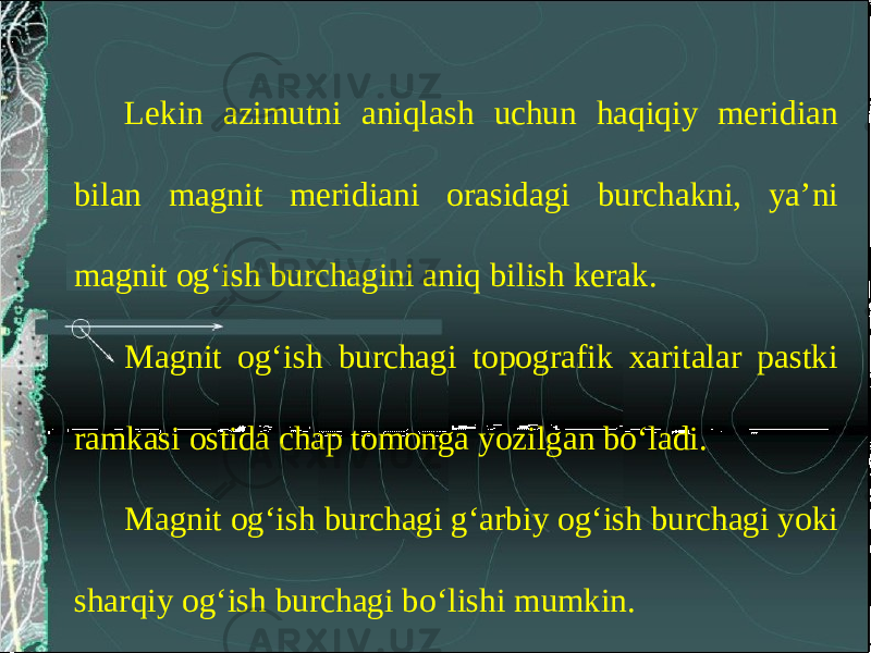 Lekin azimutni aniqlash uchun haqiqiy meridian bilan magnit meridiani orasidagi burchakni, ya’ni magnit og‘ish burchagini aniq bilish kerak. Magnit og‘ish burchagi topografik xaritalar pastki ramkasi ostida chap tomonga yozilgan bo‘ladi. Magnit og‘ish burchagi g‘arbiy og‘ish burchagi yoki sharqiy og‘ish burchagi bo‘lishi mumkin. 