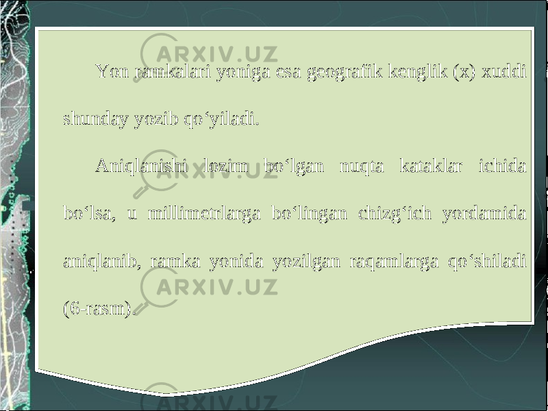 Yon ramkalari yoniga esa geografik kenglik (x) xuddi shunday yozib qo‘yiladi. Aniqlanishi lozim bo‘lgan nuqta kataklar ichida bo‘lsa, u millimetrlarga bo‘lingan chizg‘ich yordamida aniqlanib, ramka yonida yozilgan raqamlarga qo‘shiladi (6-rasm). 