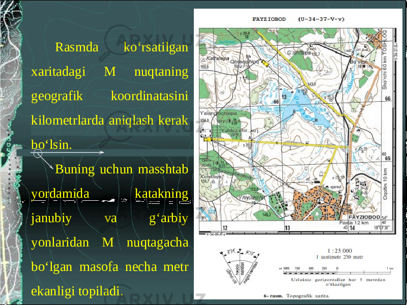 Rasmda ko‘rsatilgan xaritadagi M nuqtaning geografik koordinatasini kilometrlarda aniqlash kerak bo‘lsin. Buning uchun masshtab yordamida katakning janubiy va g‘arbiy yonlaridan M nuqtagacha bo‘lgan masofa necha metr ekanligi topiladi. 