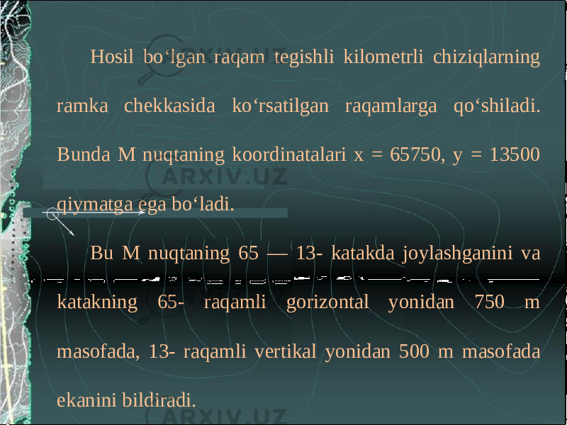 Hosil bo‘lgan raqam tegishli kilometrli chiziqlarning ramka chekkasida ko‘rsatilgan raqamlarga qo‘shiladi. Bunda M nuqtaning koordinatalari x = 65750, y = 13500 qiymatga ega bo‘ladi. Bu M nuqtaning 65 — 13- katakda joylashganini va katakning 65- raqamli gorizontal yonidan 750 m masofada, 13- raqamli vertikal yonidan 500 m masofada ekanini bildiradi. 