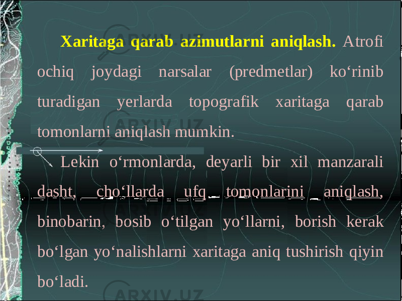 Xaritaga qarab azimutlarni aniqlash. Atrofi ochiq joydagi narsalar (predmetlar) ko‘rinib turadigan yerlarda topografik xaritaga qarab tomonlarni aniqlash mumkin. Lekin o‘rmonlarda, deyarli bir xil manzarali dasht, cho‘llarda ufq tomonlarini aniqlash, binobarin, bosib o‘tilgan yo‘llarni, borish kerak bo‘lgan yo‘nalishlarni xaritaga aniq tushirish qiyin bo‘ladi. 