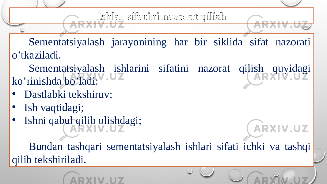 Ishlar sifatini nazorat qilish Sementatsiyalash jarayonining har bir siklida sifat nazorati o’tkaziladi. Sementatsiyalash ishlarini sifatini nazorat qilish quyidagi ko’rinishda bo’ladi: • Dastlabki tekshiruv; • Ish vaqtidagi; • Ishni qabul qilib olishdagi; Bundan tashqari sementatsiyalash ishlari sifati ichki va tashqi qilib tekshiriladi. 