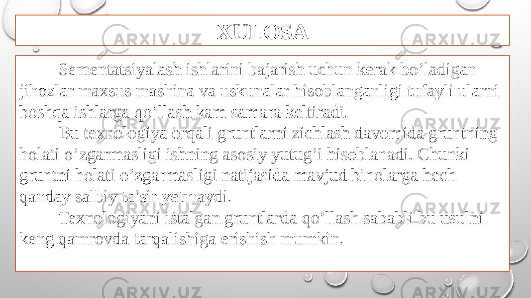 XULOSA Sementatsiyalash ishlarini bajarish uchun kerak bo’ladigan jihozlar maxsus mashina va uskunalar hisoblanganligi tufayli ularni boshqa ishlarga qo’llash kam samara keltiradi. Bu texnologiya orqali gruntlarni zichlash davomida gruntning holati o’zgarmasligi ishning asosiy yutug’i hisoblanadi. Chunki gruntni holati o’zgarmasligi natijasida mavjud binolarga hech qanday salbiy ta’sir yetmaydi. Texnologiyani istalgan gruntlarda qo’llash sababli bu usulni keng qamrovda tarqalishiga erishish mumkin. 