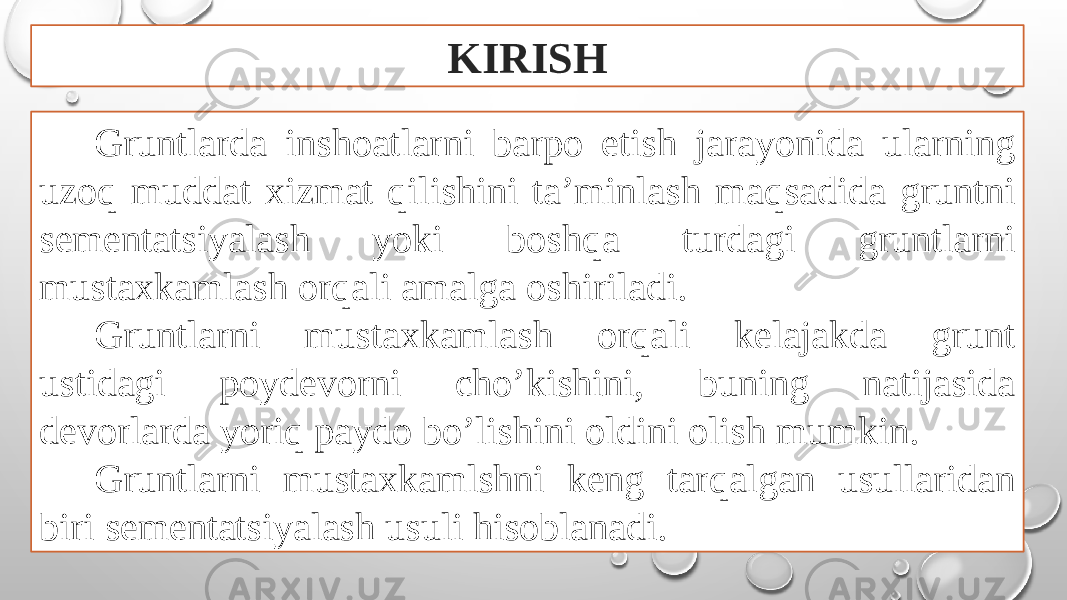 KIRISH Gruntlarda inshoatlarni barpo etish jarayonida ularning uzoq muddat xizmat qilishini ta’minlash maqsadida gruntni sementatsiyalash yoki boshqa turdagi gruntlarni mustaxkamlash orqali amalga oshiriladi. Gruntlarni mustaxkamlash orqali kelajakda grunt ustidagi poydevorni cho’kishini, buning natijasida devorlarda yoriq paydo bo’lishini oldini olish mumkin. Gruntlarni mustaxkamlshni keng tarqalgan usullaridan biri sementatsiyalash usuli hisoblanadi. 