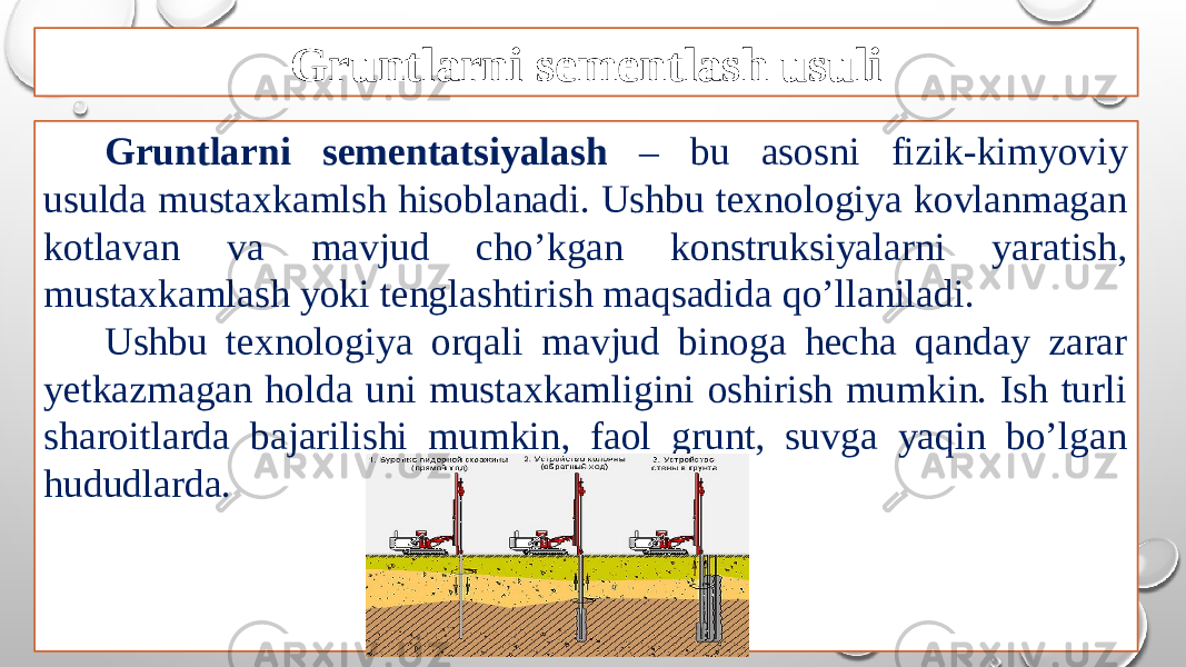 Gruntlarni sementlash usuli Gruntlarni sementatsiyalash – bu asosni fizik-kimyoviy usulda mustaxkamlsh hisoblanadi. Ushbu texnologiya kovlanmagan kotlavan va mavjud cho’kgan konstruksiyalarni yaratish, mustaxkamlash yoki tenglashtirish maqsadida qo’llaniladi. Ushbu texnologiya orqali mavjud binoga hecha qanday zarar yetkazmagan holda uni mustaxkamligini oshirish mumkin. Ish turli sharoitlarda bajarilishi mumkin, faol grunt, suvga yaqin bo’lgan hududlarda. 