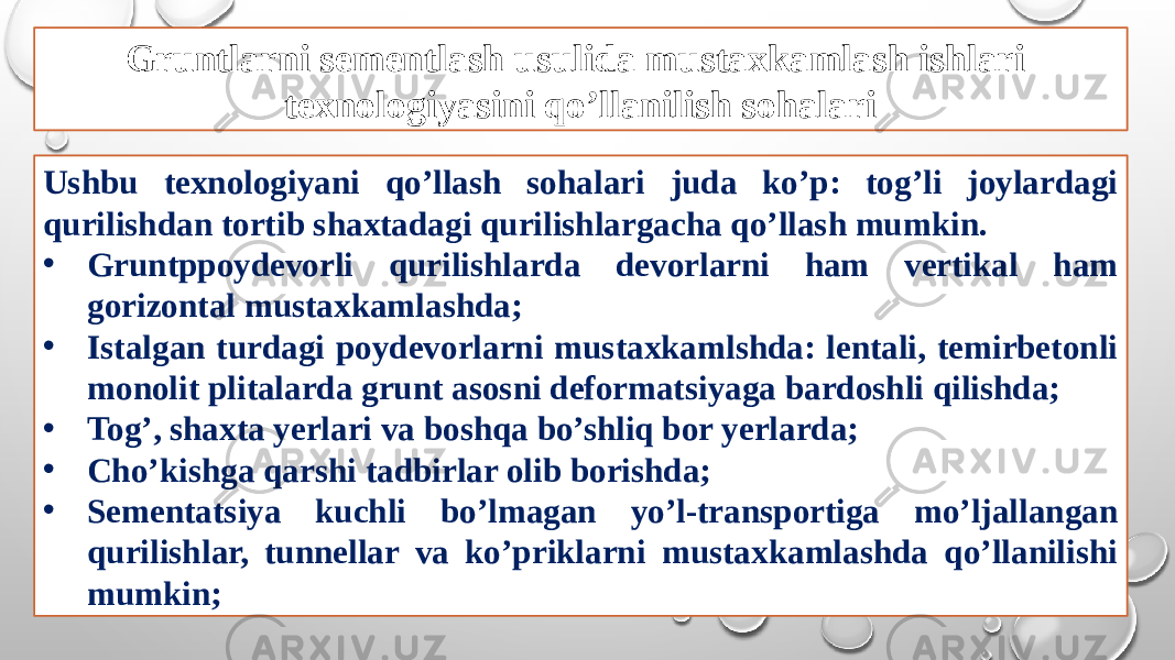 Gruntlarni sementlash usulida mustaxkamlash ishlari texnologiyasini qo’llanilish sohalari Ushbu texnologiyani qo’llash sohalari juda ko’p: tog’li joylardagi qurilishdan tortib shaxtadagi qurilishlargacha qo’llash mumkin. • Gruntppoydevorli qurilishlarda devorlarni ham vertikal ham gorizontal mustaxkamlashda; • Istalgan turdagi poydevorlarni mustaxkamlshda: lentali, temirbetonli monolit plitalarda grunt asosni deformatsiyaga bardoshli qilishda; • Tog’, shaxta yerlari va boshqa bo’shliq bor yerlarda; • Cho’kishga qarshi tadbirlar olib borishda; • Sementatsiya kuchli bo’lmagan yo’l-transportiga mo’ljallangan qurilishlar, tunnellar va ko’priklarni mustaxkamlashda qo’llanilishi mumkin; 