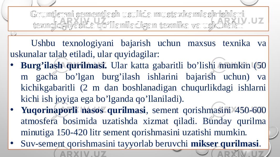 Gruntlarni sementlash usuli Ushbu texnologiyani bajarish uchun maxsus texnika va uskunalar talab etiladi, ular quyidagilar: • Burg’ilash qurilmasi. Ular katta gabaritli bo’lishi mumkin (50 m gacha bo’lgan burg’ilash ishlarini bajarish uchun) va kichikgabaritli (2 m dan boshlanadigan chuqurlikdagi ishlarni kichi ish joyiga ega bo’lganda qo’llaniladi). • Yuqorinaporli nasos qurilmasi , sement qorishmasini 450-600 atmosfera bosimida uzatishda xizmat qiladi. Bunday qurilma minutiga 150-420 litr sement qorishmasini uzatishi mumkin. • Suv-sement qorishmasini tayyorlab beruvchi mikser qurilmasi .Gruntlarni sementlash usulida mustaxkamlash ishlari texnologiyasida qo’llaniladigan texnika va uskunalar 