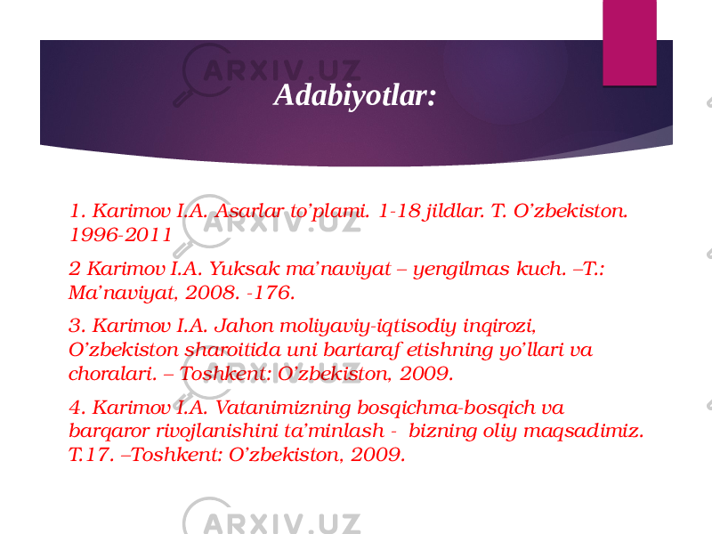 Adabiyotlar: 1. Karimov I.A. Asarlar to’plami. 1-18 jildlar. T. O’zbekiston. 1996-2011 2 Karimov I.A. Yuksak ma’naviyat – yengilmas kuch. –T.: Ma’naviyat, 2008. -176. 3. Karimov I.A. Jahon moliyaviy-iqtisodiy inqirozi, O’zbekiston sharoitida uni bartaraf etishning yo’llari va choralari. – Toshkent: O’zbekiston, 2009. 4. Karimov I.A. Vatanimizning bosqichma-bosqich va barqaror rivojlanishini ta’minlash - bizning oliy maqsadimiz. T.17. –Toshkent: O’zbekiston, 2009. 