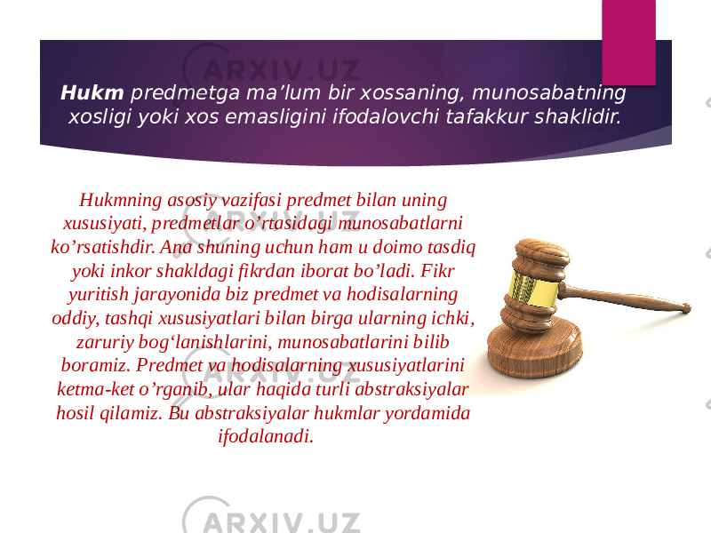 Hukm predmetga ma’lum bir xossaning, munosabatning xosligi yoki xos emasligini ifodalovchi tafakkur shaklidir. Hukmning asosiy vazifasi predmet bilan uning xususiyati, predmetlar o’rtasidagi munosabatlarni ko’rsatishdir. Ana shuning uchun ham u doimo tasdiq yoki inkor shakldagi fikrdan iborat bo’ladi. Fikr yuritish jarayonida biz predmet va hodisalarning oddiy, tashqi xususiyatlari bilan birga ularning ichki, zaruriy bog‘lanishlarini, munosabatlarini bilib boramiz. Predmet va hodisalarning xususiyatlarini ketma-ket o’rganib, ular haqida turli abstraksiyalar hosil qilamiz. Bu abstraksiyalar hukmlar yordamida ifodalanadi. 