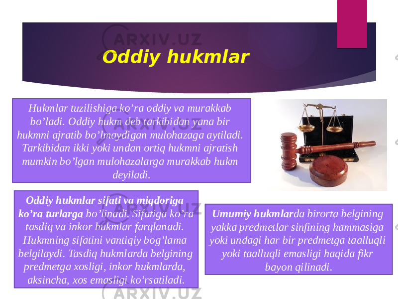 Oddiy hukmlar Hukmlar tuzilishiga ko’ra oddiy va murakkab bo’ladi. Oddiy hukm deb tarkibidan yana bir hukmni ajratib bo’lmaydigan mulohazaga aytiladi. Tarkibidan ikki yoki undan ortiq hukmni ajratish mumkin bo’lgan mulohazalarga murakkab hukm deyiladi . Oddiy hukmlar sifati va miqdoriga ko’ra turlarga bo’linadi. Sifatiga ko’ra tasdiq va inkor hukmlar farqlanadi. Hukmning sifatini vantiqiy bog’lama belgilaydi. Tasdiq hukmlarda belgining predmetga xosligi, inkor hukmlarda, aksincha, xos emasligi ko’rsatiladi. Umumiy hukmlar da birorta belgining yakka predmetlar sinfining hammasiga yoki undagi har bir predmetga taalluqli yoki taalluqli emasligi haqida fikr bayon qilinadi. 