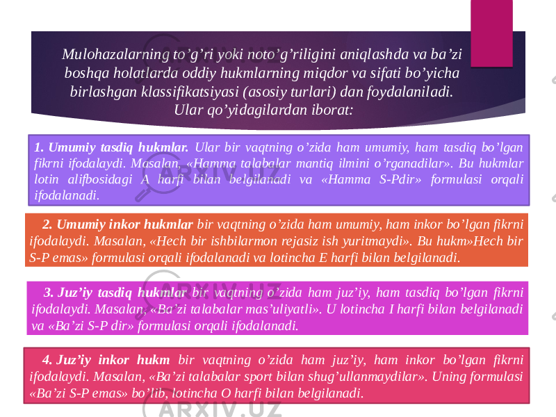 Mulohazalarning to’g’ri yoki noto’g’riligini aniqlashda va ba’zi boshqa holatlarda oddiy hukmlarning miqdor va sifati bo’yicha birlashgan klassifikatsiyasi (asosiy turlari) dan foydalaniladi. Ular qo’yidagilardan iborat: 1. Umumiy tasdiq hukmlar. Ular bir vaqtning o’zida ham umumiy, ham tasdiq bo’lgan fikrni ifodalaydi. Masalan, «Hamma talabalar mantiq ilmini o’rganadilar». Bu hukmlar lotin alifbosidagi A harfi bilan belgilanadi va «Hamma S-Pdir» formulasi orqali ifodalanadi. 2. Umumiy inkor hukmlar bir vaqtning o’zida ham umumiy, ham inkor bo’lgan fikrni ifodalaydi. Masalan, «Hech bir ishbilarmon rejasiz ish yuritmaydi». Bu hukm»Hech bir S-P emas» formulasi orqali ifodalanadi va lotincha E harfi bilan belgilanadi. 3. Juz’iy tasdiq hukmlar bir vaqtning o’zida ham juz’iy, ham tasdiq bo’lgan fikrni ifodalaydi. Masalan, «Ba’zi talabalar mas’uliyatli». U lotincha I harfi bilan belgilanadi va «Ba’zi S-P dir» formulasi orqali ifodalanadi. 4. Juz’iy inkor hukm bir vaqtning o’zida ham juz’iy, ham inkor bo’lgan fikrni ifodalaydi. Masalan, «Ba’zi talabalar sport bilan shug’ullanmaydilar». Uning formulasi «Ba’zi S-P emas» bo’lib, lotincha O harfi bilan belgilanadi. 